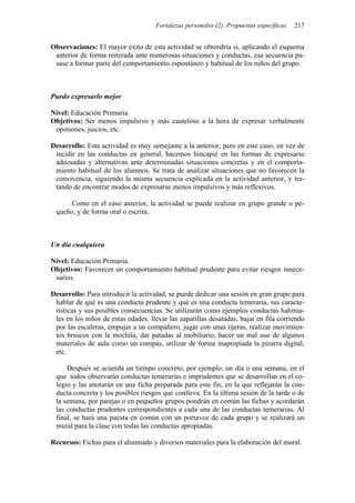 Fortalezas personales (2). Propuestas específicas   217


Observaciones: El mayor éxito de esta actividad se obtendría si, aplicando el esquema
 anterior de forma reiterada ante numerosas situaciones y conductas, esa secuencia pa-
 sase a formar parte del comportamiento espontáneo y habitual de los niños del grupo.



Puedo expresarlo mejor

Nivel: Educación Primaria.
Objetivos: Ser menos impulsivo y más cauteloso a la hora de expresar verbalmente
 opiniones, juicios, etc.

Desarrollo: Esta actividad es muy semejante a la anterior, pero en este caso, en vez de
 incidir en las conductas en general, hacemos hincapié en las formas de expresarse
 adecuadas y alternativas ante determinadas situaciones concretas y en el comporta-
 miento habitual de los alumnos. Se trata de analizar situaciones que no favorecen la
 convivencia, siguiendo la misma secuencia explicada en la actividad anterior, y tra-
 tando de encontrar modos de expresarse menos impulsivos y más reflexivos.

      Como en el caso anterior, la actividad se puede realizar en grupo grande o pe-
 queño, y de forma oral o escrita.



Un día cualquiera

Nivel: Educación Primaria.
Objetivos: Favorecer un comportamiento habitual prudente para evitar riesgos innece-
 sarios.

Desarrollo: Para introducir la actividad, se puede dedicar una sesión en gran grupo para
 hablar de qué es una conducta prudente y qué es una conducta temeraria, sus caracte-
 rísticas y sus posibles consecuencias. Se utilizarán como ejemplos conductas habitua-
 les en los niños de estas edades: llevar las zapatillas desatadas, bajar en fila corriendo
 por las escaleras, empujar a un compañero, jugar con unas tijeras, realizar movimien-
 tos bruscos con la mochila, dar patadas al mobiliario, hacer un mal uso de algunos
 materiales de aula como un compás, utilizar de forma inapropiada la pizarra digital,
 etc.

     Después se acuerda un tiempo concreto, por ejemplo, un día o una semana, en el
 que todos observarán conductas temerarias e imprudentes que se desarrollan en el co-
 legio y las anotarán en una ficha preparada para este fin, en la que reflejarán la con-
 ducta concreta y los posibles riesgos que conlleva. En la última sesión de la tarde o de
 la semana, por parejas o en pequeños grupos pondrán en común las fichas y acordarán
 las conductas prudentes correspondientes a cada una de las conductas temerarias. Al
 final, se hará una puesta en común con un portavoz de cada grupo y se realizará un
 mural para la clase con todas las conductas apropiadas.

Recursos: Fichas para el alumnado y diversos materiales para la elaboración del mural.
 