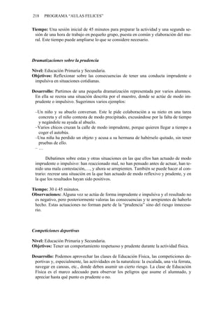 218    PROGRAMA “AULAS FELICES”


Tiempo: Una sesión inicial de 45 minutos para preparar la actividad y una segunda se-
 sión de una hora de trabajo en pequeño grupo, puesta en común y elaboración del mu-
 ral. Este tiempo puede ampliarse lo que se considere necesario.



Dramatizaciones sobre la prudencia

Nivel: Educación Primaria y Secundaria.
Objetivos: Reflexionar sobre las consecuencias de tener una conducta imprudente o
 impulsiva en situaciones cotidianas.

Desarrollo: Partimos de una pequeña dramatización representada por varios alumnos.
 En ella se recrea una situación descrita por el maestro, donde se actúe de modo im-
 prudente o impulsivo. Sugerimos varios ejemplos:

 –Un niño y su abuelo conversan. Este le pide colaboración a su nieto en una tarea
  concreta y el niño contesta de modo precipitado, excusándose por la falta de tiempo
  y negándole su ayuda al abuelo.
 –Varios chicos cruzan la calle de modo imprudente, porque quieren llegar a tiempo a
  coger el autobús.
 –Una niña ha perdido un objeto y acusa a su hermana de habérselo quitado, sin tener
  pruebas de ello.
 –…

       Debatimos sobre estas y otras situaciones en las que ellos han actuado de modo
 imprudente o impulsivo: han reaccionado mal, no han pensado antes de actuar, han te-
 nido una mala contestación,…, y ahora se arrepienten. También se puede hacer al con-
 trario: recrear una situación en la que han actuado de modo reflexivo y prudente, y en
 la que los resultados hayan sido positivos.

Tiempo: 30 ó 45 minutos.
Observaciones: Alguna vez se actúa de forma imprudente e impulsiva y el resultado no
 es negativo, pero posteriormente valoras las consecuencias y te arrepientes de haberlo
 hecho. Estas actuaciones no forman parte de la “prudencia” sino del riesgo innecesa-
 rio.



Competiciones deportivas

Nivel: Educación Primaria y Secundaria.
Objetivos: Tener un comportamiento respetuoso y prudente durante la actividad física.

Desarrollo: Podemos aprovechar las clases de Educación Física, las competiciones de-
 portivas y, especialmente, las actividades en la naturaleza: la escalada, una vía ferrata,
 navegar en canoas, etc., donde deben asumir un cierto riesgo. La clase de Educación
 Física es el marco adecuado para observar los peligros que asume el alumnado, y
 apreciar hasta qué punto es prudente o no.
 