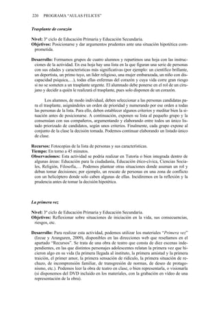 220    PROGRAMA “AULAS FELICES”


Trasplante de corazón

Nivel: 3º ciclo de Educación Primaria y Educación Secundaria.
Objetivos: Posicionarse y dar argumentos prudentes ante una situación hipotética com-
 prometida.

Desarrollo: Formamos grupos de cuatro alumnos y repartimos una hoja con las instruc-
 ciones de la actividad. En esa hoja hay una lista en la que figuran una serie de personas
 con sus edades y características más significativas (por ejemplo: un científico brillante,
 un deportista, un primo tuyo, un líder religioso, una mujer embarazada, un niño con dis-
 capacidad psíquica,…), todas ellas enfermas del corazón y cuya vida corre gran riesgo
 si no se someten a un trasplante urgente. El alumnado debe ponerse en el rol de un ciru-
 jano y decidir a quién le realizará el trasplante, pues solo disponen de un corazón.

        Los alumnos, de modo individual, deben seleccionar a las personas candidatas pa-
 ra el trasplante, asignándoles un orden de prioridad y numerando por ese orden a todas
 las personas de la lista. Para ello, deben establecer algunos criterios y meditar bien la si-
 tuación antes de posicionarse. A continuación, exponen su lista al pequeño grupo y la
 consensúan con sus compañeros, argumentando y elaborando entre todos un único lis-
 tado priorizado de candidatos, según unos criterios. Finalmente, cada grupo expone al
 conjunto de la clase la decisión tomada. Podemos continuar elaborando un listado único
 de clase.

Recursos: Fotocopias de la lista de personas y sus características.
Tiempo: En torno a 45 minutos.
Observaciones: Esta actividad se podría realizar en Tutoría o bien integrada dentro de
 algunas áreas: Educación para la ciudadanía, Educación ético-cívica, Ciencias Socia-
 les, Religión, Filosofía,… Podemos plantear otras situaciones donde asuman un rol y
 deban tomar decisiones; por ejemplo, un rescate de personas en una zona de conflicto
 con un helicóptero donde solo caben algunas de ellas. Incidiremos en la reflexión y la
 prudencia antes de tomar la decisión hipotética.



La primera vez

Nivel: 3º ciclo de Educación Primaria y Educación Secundaria.
Objetivos: Reflexionar sobre situaciones de iniciación en la vida, sus consecuencias,
 riesgos, etc.

Desarrollo: Para realizar esta actividad, podemos utilizar los materiales “Primera vez”
 (Izcue y Aranguren, 2009), disponibles en las direcciones web que reseñamos en el
 apartado “Recursos”. Se trata de una obra de teatro que consta de diez escenas inde-
 pendientes, en las que distintos personajes adolescentes relatan la primera vez que hi-
 cieron algo en su vida (la primera llegada al instituto, la primera amistad y la primera
 traición, el primer amor, la primera sensación de ridículo, la primera situación de re-
 chazo, de incomprensión familiar, de transgresión de normas, de deseo de protago-
 nismo, etc.). Podemos leer la obra de teatro en clase, o bien representarla, o visionarla
 (si disponemos del DVD incluido en los materiales, con la grabación en vídeo de una
 representación de la obra).
 