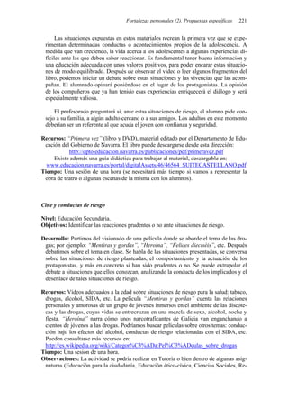 Fortalezas personales (2). Propuestas específicas   221


      Las situaciones expuestas en estos materiales recrean la primera vez que se expe-
 rimentan determinadas conductas o acontecimientos propios de la adolescencia. A
 medida que van creciendo, la vida acerca a los adolescentes a algunas experiencias di-
 fíciles ante las que deben saber reaccionar. Es fundamental tener buena información y
 una educación adecuada con unos valores positivos, para poder encarar estas situacio-
 nes de modo equilibrado. Después de observar el vídeo o leer algunos fragmentos del
 libro, podemos iniciar un debate sobre estas situaciones y las vivencias que las acom-
 pañan. El alumnado opinará poniéndose en el lugar de los protagonistas. La opinión
 de los compañeros que ya han tenido esas experiencias enriquecerá el diálogo y será
 especialmente valiosa.

     El profesorado preguntará si, ante estas situaciones de riesgo, el alumno pide con-
 sejo a su familia, a algún adulto cercano o a sus amigos. Los adultos en este momento
 deberían ser un referente al que acuda el joven con confianza y seguridad.

Recursos: “Primera vez” (libro y DVD), material editado por el Departamento de Edu-
 cación del Gobierno de Navarra. El libro puede descargarse desde esta dirección:
           http://dpto.educacion.navarra.es/publicaciones/pdf/primeravez.pdf
     Existe además una guía didáctica para trabajar el material, descargable en:
  www.educacion.navarra.es/portal/digitalAssets/46/46564_SUITECASTELLANO.pdf
Tiempo: Una sesión de una hora (se necesitará más tiempo si vamos a representar la
 obra de teatro o algunas escenas de la misma con los alumnos).



Cine y conductas de riesgo

Nivel: Educación Secundaria.
Objetivos: Identificar las reacciones prudentes o no ante situaciones de riesgo.

Desarrollo: Partimos del visionado de una película donde se aborde el tema de las dro-
 gas; por ejemplo: “Mentiras y gordas”, “Heroína”, “Felices dieciséis”, etc. Después
 debatimos sobre el tema en clase. Se habla de las situaciones presentadas, se conversa
 sobre las situaciones de riesgo planteadas, el comportamiento y la actuación de los
 protagonistas, y más en concreto si han sido prudentes o no. Se puede extrapolar el
 debate a situaciones que ellos conozcan, analizando la conducta de los implicados y el
 desenlace de tales situaciones de riesgo.

Recursos: Vídeos adecuados a la edad sobre situaciones de riesgo para la salud: tabaco,
 drogas, alcohol, SIDA, etc. La película “Mentiras y gordas” cuenta las relaciones
 personales y amorosas de un grupo de jóvenes inmersos en el ambiente de las discote-
 cas y las drogas, cuyas vidas se entrecruzan en una mezcla de sexo, alcohol, noche y
 fiesta. “Heroína” narra cómo unos narcotraficantes de Galicia van enganchando a
 cientos de jóvenes a las drogas. Podríamos buscar películas sobre otros temas: conduc-
 ción bajo los efectos del alcohol, conductas de riesgo relacionadas con el SIDA, etc.
 Pueden consultarse más recursos en:
 http://es.wikipedia.org/wiki/Categor%C3%ADa:Pel%C3%ADculas_sobre_drogas
Tiempo: Una sesión de una hora.
Observaciones: La actividad se podría realizar en Tutoría o bien dentro de algunas asig-
 naturas (Educación para la ciudadanía, Educación ético-cívica, Ciencias Sociales, Re-
 