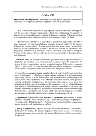 Fortalezas personales (2). Propuestas específicas   223



                                    Fortaleza nº 19

Autocontrol, autorregulación. Tener capacidad para regular los propios sentimientos
y acciones; ser disciplinado; controlar los propios impulsos y emociones.



      Nos hallamos ante una fortaleza muy especial, ya que el autocontrol está implícito
en todas las demás fortalezas: si pretendemos desarrollar cualquiera de ellas, estamos al
mismo tiempo ejerciendo la autorregulación de la propia conducta. Podríamos, por tan-
to, considerarla como la fortaleza transversal que impregna a todas las demás.

      El autocontrol se refiere a la capacidad de gobernar la propia vida, actuando de
modo autónomo, sin estar controlado por instancias ajenas al propio Yo. Se trata, en
definitiva, de “ser uno mismo”, de tener la capacidad para pensar, sentir y actuar sin ser
manejado por las circunstancias externas o por factores internos no conscientes. Para
trabajar esta fortaleza con el alumnado, vamos a considerar varios ámbitos principales
de intervención, algunos de los cuales ya los hemos desarrollado en la exposición de
otras fortalezas:

–La atención plena, un elemento fundamental que hemos tratado específicamente en el
 Capítulo 6 de esta obra, y que puede constituir el núcleo central del autocontrol. Po-
 tenciar la plena consciencia en nuestros actos diarios es uno de los mejores modos de
 ejercer el autocontrol. Por tanto, remitimos a los ejercicios prácticos que expusimos en
 dicho capítulo, que pueden ser de gran utilidad para trabajar esta fortaleza.

–El control de nuestras emociones e impulsos. Parte de este trabajo lo hemos abordado
 ya en la fortaleza nº 12 –Inteligencia social–, donde incluimos actividades encamina-
 das a tomar conciencia de las motivaciones y los sentimientos de uno mismo y de los
 demás, saber cómo comportarse en las diferentes situaciones sociales, saber qué cosas
 son importantes para otras personas y tener empatía. Otros aspectos en los que ejercer
 el autocontrol dentro de este apartado son: las emociones negativas y la impulsividad
 (ira, violencia y comportamientos de riesgo), las emociones positivas excesivas (por
 ejemplo, la euforia), la capacidad de demorar la necesidad de satisfacción inmediata y
 la tolerancia a la frustración para prevenir estados emocionales negativos, la resisten-
 cia a tentaciones (comida, alcohol, tabaco, drogas, sexo, compras,…), etc.

–El aprendizaje (competencia para aprender a aprender). Este ámbito lo hemos
 abordado ya al tratar de las fortalezas nº 2 y 4 –Curiosidad y Amor por el aprendizaje–
 . Además, dentro de la fortaleza nº 7 –Perseverancia– incluimos también una actividad
 en esta línea: Aprendo a planificar mi trabajo.

–El ocio y el tiempo libre, aspectos a los que ya hicimos referencia al desarrollar la
 fortaleza nº 23 –Sentido del humor o Capacidad de diversión–, donde se incluyó una
 actividad que puede servir también para trabajar el autocontrol: Diversiones sanas y
 responsables.
 
