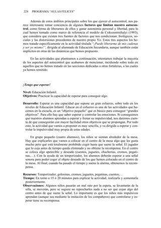 224   PROGRAMA “AULAS FELICES”


      Además de estos ámbitos principales sobre los que ejercer el autocontrol, nos pa-
rece interesante tomar conciencia de algunos factores que limitan nuestro autocon-
trol, como forma de liberarnos de ellos y ganar autonomía personal y libertad, para lo
cual hemos tomado como marco de referencia el modelo de Csikszentmihalyi (1993),
que considera que existen tres fuentes de factores que nos condicionan: biológicos, so-
ciales y las distorsiones procedentes de nuestro propio Yo. Estos tres aspectos los he-
mos tratado específicamente en la actividad titulada “¡Puedo liberarme de mis cadenas
y ser yo mismo!”, dirigida al alumnado de Educación Secundaria, aunque también están
implícitos en otras de las dinámicas que hemos propuesto.

     En las actividades que planteamos a continuación, intentamos trabajar la mayoría
de los aspectos del autocontrol que acabamos de mencionar, incidiendo sobre todo en
aquellos que no hemos tratado en las secciones dedicadas a otras fortalezas, a las cuales
ya hemos remitido.



¡Tengo que esperar!

Nivel: Educación Infantil.
Objetivos: Practicar la capacidad de esperar para conseguir algo.

Desarrollo: Esperar es una capacidad que supone un gran esfuerzo, sobre todo en los
 niveles de Educación Infantil. Educar en el esfuerzo es una de las actividades que ha-
 cemos en la escuela, es un “objetivo pequeño” que es básico para conseguir “grandes
 objetivos”. Para ello hay que saber esperar y controlar las emociones. Si conseguimos
 que nuestros alumnos aprendan a esperar y frenar su impulsividad, nos daremos cuen-
 ta de que conseguirán con mayor facilidad otros objetivos que se propongan. Por todo
 esto, la actividad que vamos a proponer es muy sencilla, y va dirigida a esperar y con-
 trolar la impulsividad muy propia de estas edades.

     En grupo pequeño (cuatro alumnos), los niños se sientan alrededor de la mesa.
 Hay que explicarles que vamos a colocar en el centro de la mesa algo que les gusta
 mucho pero que está totalmente prohibido coger hasta que suene la señal. El jugador
 que lo coja antes de tiempo queda eliminado y no obtiene la recompensa. En el centro
 se coloca algo apetecible y deseado (cuentos, juguetes, chucherías, cromos, pegati-
 nas,…). Con la ayuda de un temporizador, los alumnos deberán esperar a una señal
 sonora para poder coger el objeto deseado de los que hemos colocado en el centro de
 la mesa. Al final, cuando ha pasado el tiempo y suena la alarma, obtenemos la recom-
 pensa.

Recursos: Temporizador, golosinas, cromos, juguetes, pegatinas, cuentos,…
Tiempo: En torno a 15 ó 20 minutos para explicar la actividad, realizarla y comentarla
 posteriormente.
Observaciones: Algunos niños pasarán un mal rato por la espera, se levantarán de la
 silla, se moverán, pero se sugiere no reprocharles nada a no ser que cojan algo del
 centro antes de que suene la señal. Lo importante es que los niños más impulsivos
 aprendan (aunque sea mediante la imitación de los compañeros) que controlarse y es-
 perar tiene su recompensa.
 