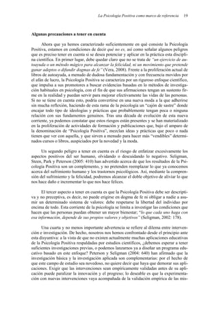 La Psicología Positiva como marco de referencia   19



Algunas precauciones a tener en cuenta

      Ahora que ya hemos caracterizado suficientemente en qué consiste la Psicología
Positiva, estamos en condiciones de decir qué no es, así como señalar algunos peligros
que es preciso tener en cuenta si se desea potenciar y aplicar en la práctica esta discipli-
na científica. En primer lugar, debe quedar claro que no se trata de “un ejercicio de au-
toayuda o un método mágico para alcanzar la felicidad, ni un movimiento que pretende
ganar adeptos o difundir dogmas de fe” (Vera, 2008). Frente a la proliferación actual de
libros de autoayuda, a menudo de dudosa fundamentación y con frecuencia movidos por
el afán de lucro, la Psicología Positiva se caracteriza por un riguroso enfoque científico,
que impulsa a sus promotores a buscar evidencias basadas en lo métodos de investiga-
ción habituales en psicología, con el fin de que sus afirmaciones tengan un sustento fir-
me en la realidad y puedan servir para mejorar efectivamente las vidas de las personas.
Si no se tiene en cuenta esto, podría convertirse en una nueva moda a la que adherirse
sin mucha reflexión, haciendo de esta rama de la psicología un “cajón de sastre” donde
encajar todo tipo de ideologías y prácticas que probablemente tengan poca o ninguna
relación con sus fundamentos genuinos. Tras una década de evolución de esta nueva
corriente, ya podemos constatar que estos riesgos están presentes y se han materializado
en la proliferación de actividades de formación y publicaciones que, bajo el amparo de
la denominación de “Psicología Positiva”, mezclan ideas y prácticas que poco o nada
tienen que ver con aquella, y que sirven a menudo para hacer más “vendibles” determi-
nados cursos o libros, auspiciados por la novedad y la moda.

      Un segundo peligro a tener en cuenta es el riesgo de enfatizar excesivamente los
aspectos positivos del ser humano, olvidando o descuidando lo negativo. Seligman,
Steen, Park y Peterson (2005: 410) han advertido acerca de que los resultados de la Psi-
cología Positiva son un complemento, y no pretenden reemplazar lo que ya conocemos
acerca del sufrimiento humano y los trastornos psicológicos. Así, mediante la compren-
sión del sufrimiento y la felicidad, podremos alcanzar el doble objetivo de aliviar lo que
nos hace daño e incrementar lo que nos hace felices.

      El tercer aspecto a tener en cuenta es que la Psicología Positiva debe ser descripti-
va y no preceptiva, es decir, no puede erigirse en dogma de fe ni obligar a nadie a asu-
mir un determinado sistema de valores: debe respetarse la libertad del individuo por
encima de todo. Esta corriente de la psicología se limita a investigar las condiciones que
hacen que las personas puedan obtener un mayor bienestar; “lo que cada uno haga con
esa información, depende de sus propios valores y objetivos” (Seligman, 2002: 178).

      Una cuarta y no menos importante advertencia se refiere al dilema entre interven-
ción e investigación. De hecho, nosotros nos hemos confrontado desde el principio ante
esta disyuntiva: a la vista de que no existen actualmente muchas aplicaciones educativas
de la Psicología Positiva respaldadas por estudios científicos, ¿debemos esperar a tener
suficientes investigaciones previas, o podemos lanzarnos ya a diseñar un programa edu-
cativo basado en este enfoque? Peterson y Seligman (2004: 640) han afirmado que la
investigación básica y la investigación aplicada son complementarias: por el hecho de
que este campo de estudio sea novedoso, no quiere decir que haya que demorar sus apli-
caciones. Exigir que las intervenciones sean empíricamente validadas antes de su apli-
cación puede paralizar la innovación y el progreso; lo deseable es que la experimenta-
ción con nuevas intervenciones vaya acompañada de la validación empírica de las mis-
 