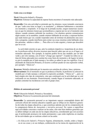 226    PROGRAMA “AULAS FELICES”


Cada cosa a su tiempo

Nivel: Educación Infantil y Primaria.
Objetivos: Entrenar la capacidad de esperar hasta encontrar el momento más adecuado.

Desarrollo: Con esta actividad se pretende que los alumnos vayan tomando conciencia
 de que “cada cosa tiene su lugar y su momento”, y debemos habituarnos a encontrar
 ese momento y respetarlo. A lo largo de la jornada escolar, surgen numerosas ocasio-
 nes en que los alumnos tienen que acostumbrarse a esperar por no ser el momento más
 idóneo: cuando estamos subiendo las escaleras y los alumnos quieren comunicarnos
 algún asunto; en la asamblea, cuando estamos hablando de un tema y expresan hechos
 que nada tienen que ver; cuando responden antes de terminar de plantearles una cues-
 tión o pregunta; cuando interfieren para contar sus cosas mientras están hablando otras
 dos personas –adultos o niños–;… Para ellos es lo más urgente y tienen que descubrir
 que no es así.

     La actividad consiste en que, ante la conducta impulsiva e inoportuna de un alum-
 no, la profesora utilice diversos recursos para hacerle saber que ese no es el lugar o el
 momento adecuado. Por ejemplo, la maestra podría llevar una medalla: por un lado
 verde y por otro naranja, con el texto “¡Tengo que esperar!”. Cuando los niños no ac-
 túan de forma adecuada (nos cuentan las cosas fuera de momento y de lugar), la tutora
 se gira la medalla por el lado naranja y los niños ya saben lo que eso significa. Con el
 alumnado de Educación Primaria, el recurso a utilizar puede ser una expresión verbal,
 por ejemplo: “Ahora no”.

Recursos: Medalla elaborada por la maestra con cartulina de colores, lana y pinturas.
Observaciones: En el momento en que se produzca el hecho, la profesora se colocará la
 medalla por el lado naranja o utilizará la expresión acordada –“Ahora no” –, pero no
 hará ningún otro tipo de comentario, sino que continuará con la actividad que se esté
 realizando en ese momento. Posteriormente, cuando llegue el momento adecuado, se
 pueden comentar las incidencias con todo el grupo clase.



Hábitos de autonomía personal

Nivel: Educación Infantil, Primaria y Secundaria.
Objetivos: Promover la autonomía personal del alumnado.

Desarrollo: La autonomía personal es un importante aspecto contemplado dentro del
 currículo oficial del sistema educativo español, que se refleja en los objetivos genera-
 les de todas las etapas educativas, y que constituye además uno de los componentes de
 la competencia básica de Autonomía e iniciativa personal. No vamos a especificar
 aquí actividades concretas a realizar en las aulas, sino más bien ámbitos generales que
 se deben trabajar en cada una de las etapas educativas, considerando que son acciones
 que el profesorado promueve de modo permanente y que están implícitas en muchas
 de las actividades que se realizan a diario en las aulas.

      En Educación Infantil y Primaria: higiene, alimentación, vestido, orden y limpie-
      za en sus cosas y en sus trabajos, colaboración en las tareas de organización de la
 
