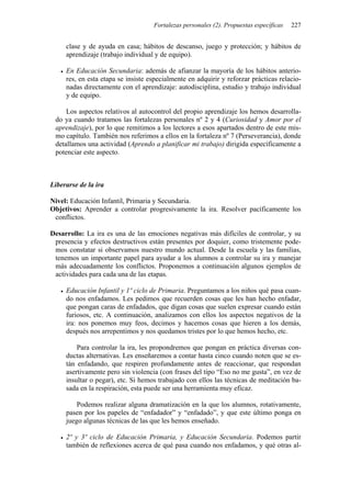 Fortalezas personales (2). Propuestas específicas   227


     clase y de ayuda en casa; hábitos de descanso, juego y protección; y hábitos de
     aprendizaje (trabajo individual y de equipo).

     En Educación Secundaria: además de afianzar la mayoría de los hábitos anterio-
     res, en esta etapa se insiste especialmente en adquirir y reforzar prácticas relacio-
     nadas directamente con el aprendizaje: autodisciplina, estudio y trabajo individual
     y de equipo.

     Los aspectos relativos al autocontrol del propio aprendizaje los hemos desarrolla-
 do ya cuando tratamos las fortalezas personales nº 2 y 4 (Curiosidad y Amor por el
 aprendizaje), por lo que remitimos a los lectores a esos apartados dentro de este mis-
 mo capítulo. También nos referimos a ellos en la fortaleza nº 7 (Perseverancia), donde
 detallamos una actividad (Aprendo a planificar mi trabajo) dirigida específicamente a
 potenciar este aspecto.



Liberarse de la ira

Nivel: Educación Infantil, Primaria y Secundaria.
Objetivos: Aprender a controlar progresivamente la ira. Resolver pacíficamente los
 conflictos.

Desarrollo: La ira es una de las emociones negativas más difíciles de controlar, y su
 presencia y efectos destructivos están presentes por doquier, como tristemente pode-
 mos constatar si observamos nuestro mundo actual. Desde la escuela y las familias,
 tenemos un importante papel para ayudar a los alumnos a controlar su ira y manejar
 más adecuadamente los conflictos. Proponemos a continuación algunos ejemplos de
 actividades para cada una de las etapas.

     Educación Infantil y 1º ciclo de Primaria. Preguntamos a los niños qué pasa cuan-
     do nos enfadamos. Les pedimos que recuerden cosas que les han hecho enfadar,
     que pongan caras de enfadados, que digan cosas que suelen expresar cuando están
     furiosos, etc. A continuación, analizamos con ellos los aspectos negativos de la
     ira: nos ponemos muy feos, decimos y hacemos cosas que hieren a los demás,
     después nos arrepentimos y nos quedamos tristes por lo que hemos hecho, etc.

         Para controlar la ira, les propondremos que pongan en práctica diversas con-
     ductas alternativas. Les enseñaremos a contar hasta cinco cuando noten que se es-
     tán enfadando, que respiren profundamente antes de reaccionar, que respondan
     asertivamente pero sin violencia (con frases del tipo “Eso no me gusta”, en vez de
     insultar o pegar), etc. Si hemos trabajado con ellos las técnicas de meditación ba-
     sada en la respiración, esta puede ser una herramienta muy eficaz.

         Podemos realizar alguna dramatización en la que los alumnos, rotativamente,
     pasen por los papeles de “enfadador” y “enfadado”, y que este último ponga en
     juego algunas técnicas de las que les hemos enseñado.

     2º y 3º ciclo de Educación Primaria, y Educación Secundaria. Podemos partir
     también de reflexiones acerca de qué pasa cuando nos enfadamos, y qué otras al-
 