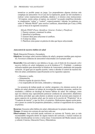 228    PROGRAMA “AULAS FELICES”


      ternativas es posible poner en juego. Les propondremos algunas técnicas más
      complejas de autocontrol. En el caso de la respiración, puede ser útil enseñarles a
      realizar varias respiraciones profundas, dándose a sí mismos estas instrucciones:
      “Al inspirar, siento calma; al espirar, me controlo” (se puede simplificar diciéndo-
      se simplemente “calma” y “control”, respectivamente). Además, les podemos en-
      señar el “Método PIGEP” para resolver conflictos, desarrollado por Crary (1998)
      y que se basa en la siguiente secuencia:

         Método PIGEP (Parar, Identificar, Generar, Evaluar y Planificar)
         1. Pararse a pensar y mantener la calma.
         2. Identificar el problema.
         3. Generar ideas para solucionar el conflicto.
         4. Evaluar tus ideas.
         5. Planificar cómo poner en práctica la idea que hayas seleccionado.



Autocontrol de nuestros hábitos de salud

Nivel: Educación Primaria y Secundaria.
Objetivos: Investigar sobre nuestros hábitos de salud y proponer medidas para mejorar-
 los. Favorecer conductas de autocontrol relacionadas con la propia salud.

Desarrollo: Esta actividad es casi idéntica a la que, con el título de Investigando sobre
 nuestros hábitos de salud, trabajamos ya en la fortaleza nº 9 –Vitalidad–, y podemos
 utilizarla también para desarrollar la fortaleza de Autocontrol, añadiendo una pequeña
 variación. Al igual que en aquella ocasión, vamos a abordar el control de nuestros há-
 bitos de salud, centrándonos específicamente en los siguientes aspectos:

       Descanso y sueño.
       Alimentación.
       Práctica regular de ejercicio físico.
       Uso responsable de televisión, ordenador y videojuegos.

     La secuencia de trabajo puede ser similar: preguntar a los alumnos acerca de sus
 hábitos de salud, plantear un trabajo de investigación mediante encuestas, analizar los
 resultados y elaborar un decálogo de buenos hábitos de salud. Sin embargo, como
 aquí nos interesa muy especialmente potenciar conductas de autocontrol, añadiremos
 una última actividad: que cada alumno se plantee un par de acciones para mejorar al-
 gunos aspectos de su propia salud, que los anote en la sección de “Propósitos” de su
 “Cuaderno de tutoría”, y que los lleve a la práctica. Dedicaremos alguna sesión poste-
 rior a poner en común los propósitos planteados y realizar el seguimiento de su puesta
 en práctica.

Recursos: Encuesta sobre hábitos de salud, elaborada por los propios alumnos.
Tiempo: Al menos tres sesiones de una hora cada una.
Observaciones: Esta actividad puede realizarse en sesiones de Tutoría, pero es más
 recomendable integrarla dentro de alguna materia del currículo, e incluso realizar un
 trabajo interdisciplinar en torno a varias áreas: Conocimiento del Medio natural, social
 y cultural, Ciencias, Educación Física y Matemáticas.
 