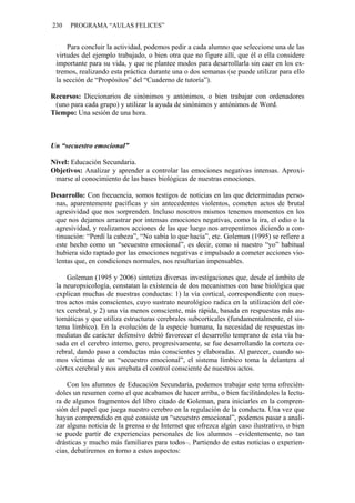 230   PROGRAMA “AULAS FELICES”


     Para concluir la actividad, podemos pedir a cada alumno que seleccione una de las
 virtudes del ejemplo trabajado, o bien otra que no figure allí, que él o ella considere
 importante para su vida, y que se plantee modos para desarrollarla sin caer en los ex-
 tremos, realizando esta práctica durante una o dos semanas (se puede utilizar para ello
 la sección de “Propósitos” del “Cuaderno de tutoría”).

Recursos: Diccionarios de sinónimos y antónimos, o bien trabajar con ordenadores
 (uno para cada grupo) y utilizar la ayuda de sinónimos y antónimos de Word.
Tiempo: Una sesión de una hora.



Un “secuestro emocional”

Nivel: Educación Secundaria.
Objetivos: Analizar y aprender a controlar las emociones negativas intensas. Aproxi-
 marse al conocimiento de las bases biológicas de nuestras emociones.

Desarrollo: Con frecuencia, somos testigos de noticias en las que determinadas perso-
 nas, aparentemente pacíficas y sin antecedentes violentos, cometen actos de brutal
 agresividad que nos sorprenden. Incluso nosotros mismos tenemos momentos en los
 que nos dejamos arrastrar por intensas emociones negativas, como la ira, el odio o la
 agresividad, y realizamos acciones de las que luego nos arrepentimos diciendo a con-
 tinuación: “Perdí la cabeza”, “No sabía lo que hacía”, etc. Goleman (1995) se refiere a
 este hecho como un “secuestro emocional”, es decir, como si nuestro “yo” habitual
 hubiera sido raptado por las emociones negativas e impulsado a cometer acciones vio-
 lentas que, en condiciones normales, nos resultarían impensables.

     Goleman (1995 y 2006) sintetiza diversas investigaciones que, desde el ámbito de
 la neuropsicología, constatan la existencia de dos mecanismos con base biológica que
 explican muchas de nuestras conductas: 1) la vía cortical, correspondiente con nues-
 tros actos más conscientes, cuyo sustrato neurológico radica en la utilización del cór-
 tex cerebral, y 2) una vía menos consciente, más rápida, basada en respuestas más au-
 tomáticas y que utiliza estructuras cerebrales subcorticales (fundamentalmente, el sis-
 tema límbico). En la evolución de la especie humana, la necesidad de respuestas in-
 mediatas de carácter defensivo debió favorecer el desarrollo temprano de esta vía ba-
 sada en el cerebro interno, pero, progresivamente, se fue desarrollando la corteza ce-
 rebral, dando paso a conductas más conscientes y elaboradas. Al parecer, cuando so-
 mos víctimas de un “secuestro emocional”, el sistema límbico toma la delantera al
 córtex cerebral y nos arrebata el control consciente de nuestros actos.

     Con los alumnos de Educación Secundaria, podemos trabajar este tema ofrecién-
 doles un resumen como el que acabamos de hacer arriba, o bien facilitándoles la lectu-
 ra de algunos fragmentos del libro citado de Goleman, para iniciarles en la compren-
 sión del papel que juega nuestro cerebro en la regulación de la conducta. Una vez que
 hayan comprendido en qué consiste un “secuestro emocional”, podemos pasar a anali-
 zar alguna noticia de la prensa o de Internet que ofrezca algún caso ilustrativo, o bien
 se puede partir de experiencias personales de los alumnos –evidentemente, no tan
 drásticas y mucho más familiares para todos–. Partiendo de estas noticias o experien-
 cias, debatiremos en torno a estos aspectos:
 