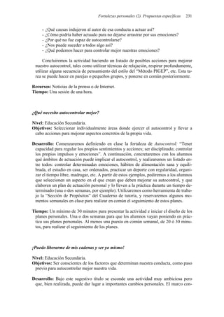 Fortalezas personales (2). Propuestas específicas   231


     -   ¿Qué causas indujeron al autor de esa conducta a actuar así?
     -   ¿Cómo podría haber actuado para no dejarse arrastrar por sus emociones?
     -   ¿Por qué no fue capaz de autocontrolarse?
     -   ¿Nos puede suceder a todos algo así?
     -   ¿Qué podemos hacer para controlar mejor nuestras emociones?

      Concluiremos la actividad haciendo un listado de posibles acciones para mejorar
 nuestro autocontrol, tales como utilizar técnicas de relajación, respirar profundamente,
 utilizar alguna secuencia de pensamiento del estilo del “Método PIGEP”, etc. Esta ta-
 rea se puede hacer en parejas o pequeños grupos, y ponerse en común posteriormente.

Recursos: Noticias de la prensa o de Internet.
Tiempo: Una sesión de una hora.



¿Qué necesito autocontrolar mejor?

Nivel: Educación Secundaria.
Objetivos: Seleccionar individualmente áreas donde ejercer el autocontrol y llevar a
 cabo acciones para mejorar aspectos concretos de la propia vida.

Desarrollo: Comenzaremos definiendo en clase la fortaleza de Autocontrol: “Tener
 capacidad para regular los propios sentimientos y acciones; ser disciplinado; controlar
 los propios impulsos y emociones”. A continuación, concretaremos con los alumnos
 qué ámbitos de actuación puede implicar el autocontrol, y realizaremos un listado en-
 tre todos: controlar determinadas emociones, hábitos de alimentación sana y equili-
 brada, el estudio en casa, ser ordenados, practicar un deporte con regularidad, organi-
 zar el tiempo libre, madrugar, etc. A partir de estos ejemplos, pediremos a los alumnos
 que seleccionen un aspecto en el que crean que deben mejorar su autocontrol, y que
 elaboren un plan de actuación personal y lo lleven a la práctica durante un tiempo de-
 terminado (una o dos semanas, por ejemplo). Utilizaremos como herramienta de traba-
 jo la “Sección de Propósitos” del Cuaderno de tutoría, y reservaremos algunos mo-
 mentos semanales en clase para realizar en común el seguimiento de estos planes.

Tiempo: Un mínimo de 30 minutos para presentar la actividad e iniciar el diseño de los
 planes personales. Una o dos semanas para que los alumnos vayan poniendo en prác-
 tica sus planes personales. Al menos una puesta en común semanal, de 20 ó 30 minu-
 tos, para realizar el seguimiento de los planes.



¡Puedo liberarme de mis cadenas y ser yo mismo!

Nivel: Educación Secundaria.
Objetivos: Ser conscientes de los factores que determinan nuestra conducta, como paso
 previo para autocontrolar mejor nuestra vida.

Desarrollo: Bajo este sugestivo título se esconde una actividad muy ambiciosa pero
 que, bien realizada, puede dar lugar a importantes cambios personales. El marco con-
 