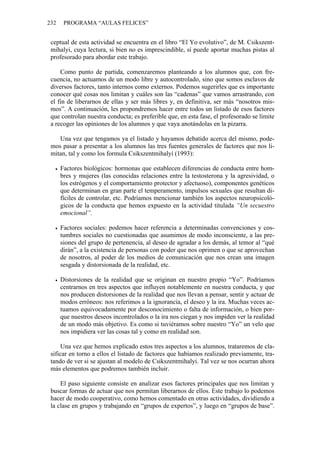 232    PROGRAMA “AULAS FELICES”


 ceptual de esta actividad se encuentra en el libro “El Yo evolutivo”, de M. Csikszent-
 mihalyi, cuya lectura, si bien no es imprescindible, sí puede aportar muchas pistas al
 profesorado para abordar este trabajo.

     Como punto de partida, comenzaremos planteando a los alumnos que, con fre-
 cuencia, no actuamos de un modo libre y autocontrolado, sino que somos esclavos de
 diversos factores, tanto internos como externos. Podemos sugerirles que es importante
 conocer qué cosas nos limitan y cuáles son las “cadenas” que vamos arrastrando, con
 el fin de liberarnos de ellas y ser más libres y, en definitiva, ser más “nosotros mis-
 mos”. A continuación, les propondremos hacer entre todos un listado de esos factores
 que controlan nuestra conducta; es preferible que, en esta fase, el profesorado se limite
 a recoger las opiniones de los alumnos y que vaya anotándolas en la pizarra.

    Una vez que tengamos ya el listado y hayamos debatido acerca del mismo, pode-
 mos pasar a presentar a los alumnos las tres fuentes generales de factores que nos li-
 mitan, tal y como los formula Csikszentmihalyi (1993):

      Factores biológicos: hormonas que establecen diferencias de conducta entre hom-
      bres y mujeres (las conocidas relaciones entre la testosterona y la agresividad, o
      los estrógenos y el comportamiento protector y afectuoso), componentes genéticos
      que determinan en gran parte el temperamento, impulsos sexuales que resultan di-
      fíciles de controlar, etc. Podríamos mencionar también los aspectos neuropsicoló-
      gicos de la conducta que hemos expuesto en la actividad titulada “Un secuestro
      emocional”.

      Factores sociales: podemos hacer referencia a determinadas convenciones y cos-
      tumbres sociales no cuestionadas que asumimos de modo inconsciente, a las pre-
      siones del grupo de pertenencia, al deseo de agradar a los demás, al temor al “qué
      dirán”, a la existencia de personas con poder que nos oprimen o que se aprovechan
      de nosotros, al poder de los medios de comunicación que nos crean una imagen
      sesgada y distorsionada de la realidad, etc.

      Distorsiones de la realidad que se originan en nuestro propio “Yo”. Podríamos
      centrarnos en tres aspectos que influyen notablemente en nuestra conducta, y que
      nos producen distorsiones de la realidad que nos llevan a pensar, sentir y actuar de
      modos erróneos: nos referimos a la ignorancia, el deseo y la ira. Muchas veces ac-
      tuamos equivocadamente por desconocimiento o falta de información, o bien por-
      que nuestros deseos incontrolados o la ira nos ciegan y nos impiden ver la realidad
      de un modo más objetivo. Es como si tuviéramos sobre nuestro “Yo” un velo que
      nos impidiera ver las cosas tal y como en realidad son.

     Una vez que hemos explicado estos tres aspectos a los alumnos, trataremos de cla-
 sificar en torno a ellos el listado de factores que habíamos realizado previamente, tra-
 tando de ver si se ajustan al modelo de Csikszentmihalyi. Tal vez se nos ocurran ahora
 más elementos que podremos también incluir.

     El paso siguiente consiste en analizar esos factores principales que nos limitan y
 buscar formas de actuar que nos permitan liberarnos de ellos. Este trabajo lo podemos
 hacer de modo cooperativo, como hemos comentado en otras actividades, dividiendo a
 la clase en grupos y trabajando en “grupos de expertos”, y luego en “grupos de base”.
 