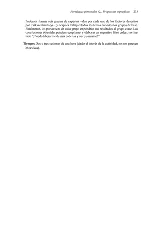 Fortalezas personales (2). Propuestas específicas   233


 Podemos formar seis grupos de expertos –dos por cada uno de los factores descritos
 por Csikszentmihalyi–, y después trabajar todos los temas en todos los grupos de base.
 Finalmente, los portavoces de cada grupo expondrán sus resultados al grupo clase. Las
 conclusiones obtenidas pueden recopilarse y elaborar un sugestivo libro colectivo titu-
 lado “¡Puedo liberarme de mis cadenas y ser yo mismo!”

Tiempo: Dos o tres sesiones de una hora (dado el interés de la actividad, no nos parecen
 excesivas).
 