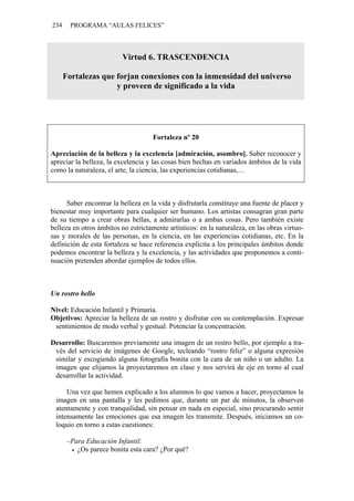 234     PROGRAMA “AULAS FELICES”



                          Virtud 6. TRASCENDENCIA

      Fortalezas que forjan conexiones con la inmensidad del universo
                     y proveen de significado a la vida




                                     Fortaleza nº 20

Apreciación de la belleza y la excelencia [admiración, asombro]. Saber reconocer y
apreciar la belleza, la excelencia y las cosas bien hechas en variados ámbitos de la vida
como la naturaleza, el arte, la ciencia, las experiencias cotidianas,…



      Saber encontrar la belleza en la vida y disfrutarla constituye una fuente de placer y
bienestar muy importante para cualquier ser humano. Los artistas consagran gran parte
de su tiempo a crear obras bellas, a admirarlas o a ambas cosas. Pero también existe
belleza en otros ámbitos no estrictamente artísticos: en la naturaleza, en las obras virtuo-
sas y morales de las personas, en la ciencia, en las experiencias cotidianas, etc. En la
definición de esta fortaleza se hace referencia explícita a los principales ámbitos donde
podemos encontrar la belleza y la excelencia, y las actividades que proponemos a conti-
nuación pretenden abordar ejemplos de todos ellos.



Un rostro bello

Nivel: Educación Infantil y Primaria.
Objetivos: Apreciar la belleza de un rostro y disfrutar con su contemplación. Expresar
 sentimientos de modo verbal y gestual. Potenciar la concentración.

Desarrollo: Buscaremos previamente una imagen de un rostro bello, por ejemplo a tra-
 vés del servicio de imágenes de Google, tecleando “rostro feliz” o alguna expresión
 similar y escogiendo alguna fotografía bonita con la cara de un niño o un adulto. La
 imagen que elijamos la proyectaremos en clase y nos servirá de eje en torno al cual
 desarrollar la actividad.

     Una vez que hemos explicado a los alumnos lo que vamos a hacer, proyectamos la
 imagen en una pantalla y les pedimos que, durante un par de minutos, la observen
 atentamente y con tranquilidad, sin pensar en nada en especial, sino procurando sentir
 intensamente las emociones que esa imagen les transmite. Después, iniciamos un co-
 loquio en torno a estas cuestiones:

       –Para Educación Infantil:
          ¿Os parece bonita esta cara? ¿Por qué?
 