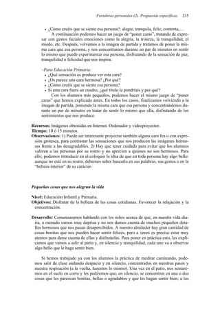 Fortalezas personales (2). Propuestas específicas   235


         ¿Cómo creéis que se siente esa persona?: alegre, tranquila, feliz, contenta,…
           A continuación podemos hacer un juego de “poner caras”, tratando de expre-
     sar con gestos faciales emociones como la alegría, la tristeza, la tranquilidad, el
     miedo, etc. Después, volvemos a la imagen de partida y tratamos de poner la mis-
     ma cara que esa persona, y nos concentramos durante un par de minutos en sentir
     lo mismo que puede experimentar esa persona, disfrutando de la sensación de paz,
     tranquilidad o felicidad que nos inspira.

     –Para Educación Primaria:
         ¿Qué sensación os produce ver esta cara?
         ¿Os parece una cara hermosa? ¿Por qué?
         ¿Cómo creéis que se siente esa persona?
         Si esta cara fuera un cuadro, ¿qué título le pondríais y por qué?
           Con los alumnos más pequeños, podemos hacer el mismo juego de “poner
     caras” que hemos explicado antes. En todos los casos, finalizamos volviendo a la
     imagen de partida, poniendo la misma cara que esa persona y concentrándonos du-
     rante un par de minutos en tratar de sentir lo mismo que ella, disfrutando de los
     sentimientos que nos produce.

Recursos: Imágenes obtenidas en Internet. Ordenador y videoproyector.
Tiempo: 10 ó 15 minutos.
Observaciones: 1) Puede ser interesante proyectar también alguna cara fea o con expre-
 sión grotesca, para contrastar las sensaciones que nos producen las imágenes hermo-
 sas frente a las desagradables. 2) Hay que tener cuidado para evitar que los alumnos
 valoren a las personas por su rostro y no aprecien a quienes no son hermosos. Para
 ello, podemos introducir en el coloquio la idea de que en toda persona hay algo bello:
 aunque no esté en su rostro, debemos saber buscarlo en sus palabras, sus gestos o en la
 “belleza interior” de su carácter.



Pequeñas cosas que nos alegran la vida

Nivel: Educación Infantil y Primaria.
Objetivos: Disfrutar de la belleza de las cosas cotidianas. Favorecer la relajación y la
 concentración.

Desarrollo: Comenzaremos hablando con los niños acerca de que, en nuestra vida dia-
 ria, a menudo vamos muy deprisa y no nos damos cuenta de muchos pequeños deta-
 lles hermosos que nos pasan desapercibidos. A nuestro alrededor hay gran cantidad de
 cosas bonitas que nos pueden hacer sentir felices, pero a veces es preciso estar muy
 atentos para darse cuenta de ellas y disfrutarlas. Para poner en práctica esto, les expli-
 camos que vamos a salir al patio y, en silencio y tranquilidad, cada uno va a observar
 algo bello que le haga sentir bien.

    Si hemos trabajado ya con los alumnos la práctica de meditar caminando, pode-
 mos salir de clase andando despacio y en silencio, concentrados en nuestros pasos y
 nuestra respiración (a la vuelta, haremos lo mismo). Una vez en el patio, nos sentare-
 mos en el suelo en corro y les pediremos que, en silencio, se concentren en una o dos
 cosas que les parezcan bonitas, bellas o agradables y que les hagan sentir bien; a los
 
