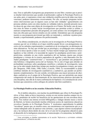 20   PROGRAMA “AULAS FELICES”


mas. Esto es aplicable al programa que proponemos en este libro: creemos que es preci-
so diseñar intervenciones que ayuden al profesorado a aplicar la Psicología Positiva en
sus aulas, pero, si esperamos a tener una validación científica previa de todas esas inter-
venciones, podemos demorarnos excesivamente. Por ello, en nuestro programa inclui-
remos intervenciones que en algunos casos ya han sido validadas (generalmente con
personas adultas), junto con otras muchas no validadas todavía, teniendo presente nues-
tro deseo de que estas sean objeto de investigación en el futuro. De hecho, uno de nues-
tros retos de futuro es poder iniciar investigaciones que permitan avalar (o refutar, o
matizar) componentes parciales del programa, así como animar a los investigadores que
lean esta obra para que inicien estudios en este sentido. Entendemos que este programa
nuestro es una propuesta provisional que debe ser mejorada y, conforme vayamos prac-
ticando y experimentando, podamos irlo perfeccionando.

      Una última consideración, en relación con la investigación en Psicología Positiva:
creemos que tal vez el énfasis en el rigor científico puede llevar a un protagonismo ex-
cesivo de los métodos experimentales y cuantitativos de investigación, en detrimento de
otras alternativas. No hay que olvidar que en psicología y en pedagogía estos enfoques
no son la única opción a tener en cuenta. Ya hace mucho tiempo que numerosos inves-
tigadores se han referido a la necesidad de superar los paradigmas positivistas o post–
positivistas, centrados en una visión cuantitativa del ser humano, puesto que existen
paradigmas o visiones de la ciencia superadores de aquellos y más abarcantes (los lla-
mados paradigmas “constructivistas” y “sociocríticos”), que permiten una perspectiva
más holística e integradora acerca del ser humano. No es este el lugar para abordar en
profundidad cuestiones sobre paradigmas científicos y métodos de investigación, tema
que ya ha sido tratado desde hace tiempo por muchos investigadores (véanse, por ejem-
plo: Bisquerra, 1989; Guba, 1990; Guba y Lincoln, 1994). Lo recomendable es poder
combinar métodos de investigación cuantitativos y cualitativos, que pueden ser perfec-
tamente complementarios. En este sentido, reivindicamos una mayor presencia de abor-
dajes cualitativos en el campo de la Psicología Positiva, que nos permitirán una mejor
comprensión del modo de funcionamiento de las intervenciones prácticas derivadas de
esta disciplina, más allá de la mera confirmación de hipótesis o la constatación de corre-
laciones que caracteriza a otros enfoques de carácter más bien cuantitativo.


La Psicología Positiva en las escuelas: Educación Positiva.

      En el ámbito educativo, son muchas las posibilidades que ofrece la Psicología Po-
sitiva, si bien, dada su breve trayectoria, existen en este terreno muchos campos sin ex-
plorar, pendientes de recibir los beneficios de las aportaciones de esta novedosa disci-
plina. Tras realizar una intensa revisión bibliográfica e indagar durante meses a través
de Internet, no hemos encontrado muchas referencias acerca de experiencias educativas
novedosas basadas en la Psicología Positiva. Y recalcamos especialmente la palabra
“novedosas” puesto que, en muchos casos, nos encontramos con experiencias que ya se
venían trabajando antes de aparecer esta corriente, y que algunos autores reconceptuali-
zan y las incluyen ahora dentro de esta: tal es el caso de los programas educativos para
el desarrollo de la inteligencia emocional, el autoconcepto o la autoestima, las habilida-

      Estas actividades se detallan expresamente en la sección “Referencias a actividades validadas
experimentalmente”, al final de esta obra.
 