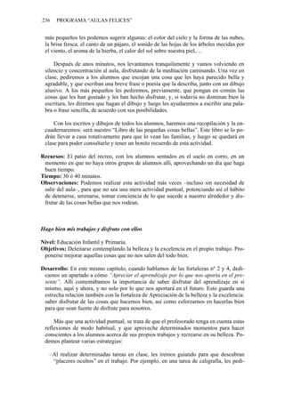 236   PROGRAMA “AULAS FELICES”


 más pequeños les podemos sugerir algunas: el color del cielo y la forma de las nubes,
 la brisa fresca, el canto de un pájaro, el sonido de las hojas de los árboles mecidas por
 el viento, el aroma de la hierba, el calor del sol sobre nuestra piel,…

     Después de unos minutos, nos levantamos tranquilamente y vamos volviendo en
 silencio y concentración al aula, disfrutando de la meditación caminando. Una vez en
 clase, pediremos a los alumnos que escojan una cosa que les haya parecido bella y
 agradable, y que escriban una breve frase o poesía que la describa, junto con un dibujo
 alusivo. A los más pequeños les pediremos, previamente, que pongan en común las
 cosas que les han gustado y les han hecho disfrutar, y, si todavía no dominan bien la
 escritura, les diremos que hagan el dibujo y luego les ayudaremos a escribir una pala-
 bra o frase sencilla, de acuerdo con sus posibilidades.

     Con los escritos y dibujos de todos los alumnos, haremos una recopilación y la en-
 cuadernaremos: será nuestro “Libro de las pequeñas cosas bellas”. Este libro se lo po-
 drán llevar a casa rotativamente para que lo vean las familias, y luego se quedará en
 clase para poder consultarlo y tener un bonito recuerdo de esta actividad.

Recursos: El patio del recreo, con los alumnos sentados en el suelo en corro, en un
 momento en que no haya otros grupos de alumnos allí, aprovechando un día que haga
 buen tiempo.
Tiempo: 30 ó 40 minutos.
Observaciones: Podemos realizar esta actividad más veces –incluso sin necesidad de
 salir del aula–, para que no sea una mera actividad puntual, potenciando así el hábito
 de detenerse, serenarse, tomar conciencia de lo que sucede a nuestro alrededor y dis-
 frutar de las cosas bellas que nos rodean.



Hago bien mis trabajos y disfruto con ellos

Nivel: Educación Infantil y Primaria.
Objetivos: Deleitarse contemplando la belleza y la excelencia en el propio trabajo. Pro-
 ponerse mejorar aquellas cosas que no nos salen del todo bien.

Desarrollo: En este mismo capítulo, cuando hablamos de las fortalezas nº 2 y 4, dedi-
 camos un apartado a cómo “Apreciar el aprendizaje por lo que nos aporta en el pre-
 sente”. Allí comentábamos la importancia de saber disfrutar del aprendizaje en sí
 mismo, aquí y ahora, y no solo por lo que nos aportará en el futuro. Esto guarda una
 estrecha relación también con la fortaleza de Apreciación de la belleza y la excelencia:
 saber disfrutar de las cosas que hacemos bien, así como esforzarnos en hacerlas bien
 para que sean fuente de disfrute para nosotros.

     Más que una actividad puntual, se trata de que el profesorado tenga en cuenta estas
 reflexiones de modo habitual, y que aproveche determinados momentos para hacer
 conscientes a los alumnos acerca de sus propios trabajos y recrearse en su belleza. Po-
 demos plantear varias estrategias:

   –Al realizar determinadas tareas en clase, les iremos guiando para que descubran
    “placeres ocultos” en el trabajo. Por ejemplo, en una tarea de caligrafía, les pedi-
 