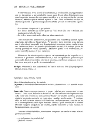 238    PROGRAMA “AULAS FELICES”


      Contaremos esta breve historia a los alumnos y, a continuación, les preguntaremos
 qué les ha parecido y qué conclusión pueden sacar de ese relato. Intentaremos que
 sean los propios alumnos los que aporten sus ideas y, si no surgen todas las que nos
 interesan, podemos aportar nosotros algunas al final. Entre las conclusiones que los
 alumnos aportarán –o que nosotros podríamos añadir– pueden encontrarse las siguien-
 tes:

      Las cosas no siempre son lo que parecen.
      Los hechos dependen de nuestro punto de vista: donde uno sólo ve fealdad, otro
      puede apreciar algo hermoso.
      La belleza a veces está oculta y hay que saber encontrarla.

     Tras analizar estas conclusiones, les pediremos que recuerden y cuenten alguna
 experiencia parecida que hayan tenido. Por ejemplo: haber conocido a una persona
 que al principio no les agradó, pero después descubrieron cosas buenas en ella; probar
 una comida que parecía no gustarles pero luego les encantó; ir a un lugar que no les
 atraía y que luego les resultó agradable;… (Si vemos que no se les ocurren cosas, po-
 demos sugerirles algunos de esos ejemplos).

     Finalmente, los alumnos pueden expresar las impresiones que les ha producido el
 relato con el que hemos comenzado la sesión, o bien las experiencias que ellos hayan
 comentado, de diversos modos: a través de un dibujo, escribiendo una poesía o un re-
 lato breve semejante al que les hemos contado, etc.

Tiempo: 30 minutos o más, dependiendo del tipo de actividad final que propongamos
 (dibujo, poesía, relato,…).



Admiramos a una persona buena

Nivel: Educación Primaria y Secundaria.
Objetivos: Admirar la belleza inherente a la virtud y la moralidad –a la bondad, en este
 caso–.

Desarrollo: Comenzamos preguntando al grupo: “¿Qué es para vosotros una persona
 buena?” Entre todos, haremos un listado de las características más importantes que
 debe reunir una persona que consideremos “buena”: ser amable, cariñosa, generosa,
 ayudar a los demás, compartir sus cosas, saber escuchar, ser afectuosa,… A continua-
 ción, les pediremos que piensen individualmente en alguna persona conocida, ya sea
 de su entorno próximo o bien algún personaje famoso, a quien admiren por su bondad.
 Deberán escoger a una persona en concreto, escribir su nombre y varias razones por
 las que admiran a esa persona.

    Tras este trabajo individual, realizaremos una puesta en común en torno a las si-
 guientes cuestiones:

      ¿A qué persona buena admiráis?
      ¿Por qué razones?
 