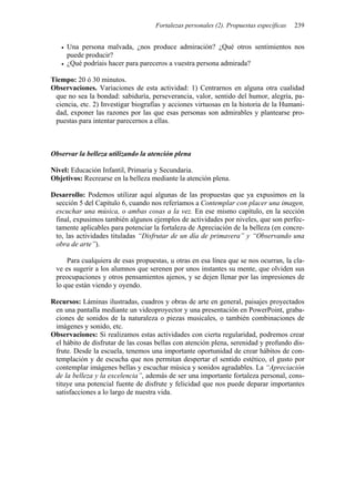 Fortalezas personales (2). Propuestas específicas   239


     Una persona malvada, ¿nos produce admiración? ¿Qué otros sentimientos nos
     puede producir?
     ¿Qué podríais hacer para pareceros a vuestra persona admirada?

Tiempo: 20 ó 30 minutos.
Observaciones. Variaciones de esta actividad: 1) Centrarnos en alguna otra cualidad
 que no sea la bondad: sabiduría, perseverancia, valor, sentido del humor, alegría, pa-
 ciencia, etc. 2) Investigar biografías y acciones virtuosas en la historia de la Humani-
 dad, exponer las razones por las que esas personas son admirables y plantearse pro-
 puestas para intentar parecernos a ellas.



Observar la belleza utilizando la atención plena

Nivel: Educación Infantil, Primaria y Secundaria.
Objetivos: Recrearse en la belleza mediante la atención plena.

Desarrollo: Podemos utilizar aquí algunas de las propuestas que ya expusimos en la
 sección 5 del Capítulo 6, cuando nos referíamos a Contemplar con placer una imagen,
 escuchar una música, o ambas cosas a la vez. En ese mismo capítulo, en la sección
 final, expusimos también algunos ejemplos de actividades por niveles, que son perfec-
 tamente aplicables para potenciar la fortaleza de Apreciación de la belleza (en concre-
 to, las actividades tituladas “Disfrutar de un día de primavera” y “Observando una
 obra de arte”).

     Para cualquiera de esas propuestas, u otras en esa línea que se nos ocurran, la cla-
 ve es sugerir a los alumnos que serenen por unos instantes su mente, que olviden sus
 preocupaciones y otros pensamientos ajenos, y se dejen llenar por las impresiones de
 lo que están viendo y oyendo.

Recursos: Láminas ilustradas, cuadros y obras de arte en general, paisajes proyectados
 en una pantalla mediante un videoproyector y una presentación en PowerPoint, graba-
 ciones de sonidos de la naturaleza o piezas musicales, o también combinaciones de
 imágenes y sonido, etc.
Observaciones: Si realizamos estas actividades con cierta regularidad, podremos crear
 el hábito de disfrutar de las cosas bellas con atención plena, serenidad y profundo dis-
 frute. Desde la escuela, tenemos una importante oportunidad de crear hábitos de con-
 templación y de escucha que nos permitan despertar el sentido estético, el gusto por
 contemplar imágenes bellas y escuchar música y sonidos agradables. La “Apreciación
 de la belleza y la excelencia”, además de ser una importante fortaleza personal, cons-
 tituye una potencial fuente de disfrute y felicidad que nos puede deparar importantes
 satisfacciones a lo largo de nuestra vida.
 