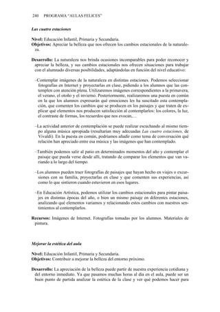 240   PROGRAMA “AULAS FELICES”


Las cuatro estaciones

Nivel: Educación Infantil, Primaria y Secundaria.
Objetivos: Apreciar la belleza que nos ofrecen los cambios estacionales de la naturale-
 za.

Desarrollo: La naturaleza nos brinda ocasiones incomparables para poder reconocer y
 apreciar la belleza, y sus cambios estacionales nos ofrecen situaciones para trabajar
 con el alumnado diversas posibilidades, adaptándolas en función del nivel educativo:

 –Contemplar imágenes de la naturaleza en distintas estaciones. Podemos seleccionar
  fotografías en Internet y proyectarlas en clase, pidiendo a los alumnos que las con-
  templen con atención plena. Utilizaremos imágenes correspondientes a la primavera,
  el verano, el otoño y el invierno. Posteriormente, realizaremos una puesta en común
  en la que los alumnos expresarán qué emociones les ha suscitado esta contempla-
  ción, que comenten los cambios que se producen en los paisajes y que traten de ex-
  plicar qué elementos nos producen satisfacción al contemplarlos: los colores, la luz,
  el contraste de formas, los recuerdos que nos evocan,…

 –La actividad anterior de contemplación se puede realizar escuchando al mismo tiem-
  po alguna música apropiada (resultarían muy adecuadas Las cuatro estaciones, de
  Vivaldi). En la puesta en común, podríamos añadir como tema de conversación qué
  relación han apreciado entre esa música y las imágenes que han contemplado.

 –También podemos salir al patio en determinados momentos del año y contemplar el
  paisaje que pueda verse desde allí, tratando de comparar los elementos que van va-
  riando a lo largo del tiempo.

 –Los alumnos pueden traer fotografías de paisajes que hayan hecho en viajes o excur-
  siones con su familia, proyectarlas en clase y que comenten sus experiencias, así
  como lo que sintieron cuando estuvieron en esos lugares.

 –En Educación Artística, podemos utilizar los cambios estacionales para pintar paisa-
  jes en distintas épocas del año, o bien un mismo paisaje en diferentes estaciones,
  analizando qué elementos variamos y relacionando estos cambios con nuestros sen-
  timientos al contemplarlos.

Recursos: Imágenes de Internet. Fotografías tomadas por los alumnos. Materiales de
 pintura.



Mejorar la estética del aula

Nivel: Educación Infantil, Primaria y Secundaria.
Objetivos: Contribuir a mejorar la belleza del entorno próximo.

Desarrollo: La apreciación de la belleza puede partir de nuestra experiencia cotidiana y
 del entorno inmediato. Ya que pasamos muchas horas al día en el aula, puede ser un
 buen punto de partida analizar la estética de la clase y ver qué podemos hacer para
 