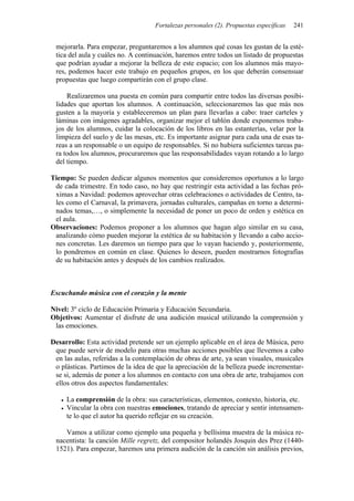 Fortalezas personales (2). Propuestas específicas   241


 mejorarla. Para empezar, preguntaremos a los alumnos qué cosas les gustan de la esté-
 tica del aula y cuáles no. A continuación, haremos entre todos un listado de propuestas
 que podrían ayudar a mejorar la belleza de este espacio; con los alumnos más mayo-
 res, podemos hacer este trabajo en pequeños grupos, en los que deberán consensuar
 propuestas que luego compartirán con el grupo clase.

     Realizaremos una puesta en común para compartir entre todos las diversas posibi-
 lidades que aportan los alumnos. A continuación, seleccionaremos las que más nos
 gusten a la mayoría y estableceremos un plan para llevarlas a cabo: traer carteles y
 láminas con imágenes agradables, organizar mejor el tablón donde exponemos traba-
 jos de los alumnos, cuidar la colocación de los libros en las estanterías, velar por la
 limpieza del suelo y de las mesas, etc. Es importante asignar para cada una de esas ta-
 reas a un responsable o un equipo de responsables. Si no hubiera suficientes tareas pa-
 ra todos los alumnos, procuraremos que las responsabilidades vayan rotando a lo largo
 del tiempo.

Tiempo: Se pueden dedicar algunos momentos que consideremos oportunos a lo largo
 de cada trimestre. En todo caso, no hay que restringir esta actividad a las fechas pró-
 ximas a Navidad: podemos aprovechar otras celebraciones o actividades de Centro, ta-
 les como el Carnaval, la primavera, jornadas culturales, campañas en torno a determi-
 nados temas,…, o simplemente la necesidad de poner un poco de orden y estética en
 el aula.
Observaciones: Podemos proponer a los alumnos que hagan algo similar en su casa,
 analizando cómo pueden mejorar la estética de su habitación y llevando a cabo accio-
 nes concretas. Les daremos un tiempo para que lo vayan haciendo y, posteriormente,
 lo pondremos en común en clase. Quienes lo deseen, pueden mostrarnos fotografías
 de su habitación antes y después de los cambios realizados.



Escuchando música con el corazón y la mente

Nivel: 3º ciclo de Educación Primaria y Educación Secundaria.
Objetivos: Aumentar el disfrute de una audición musical utilizando la comprensión y
 las emociones.

Desarrollo: Esta actividad pretende ser un ejemplo aplicable en el área de Música, pero
 que puede servir de modelo para otras muchas acciones posibles que llevemos a cabo
 en las aulas, referidas a la contemplación de obras de arte, ya sean visuales, musicales
 o plásticas. Partimos de la idea de que la apreciación de la belleza puede incrementar-
 se si, además de poner a los alumnos en contacto con una obra de arte, trabajamos con
 ellos otros dos aspectos fundamentales:

     La comprensión de la obra: sus características, elementos, contexto, historia, etc.
     Vincular la obra con nuestras emociones, tratando de apreciar y sentir intensamen-
     te lo que el autor ha querido reflejar en su creación.

    Vamos a utilizar como ejemplo una pequeña y bellísima muestra de la música re-
 nacentista: la canción Mille regretz, del compositor holandés Josquin des Prez (1440-
 1521). Para empezar, haremos una primera audición de la canción sin análisis previos,
 
