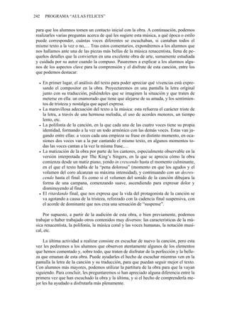 242    PROGRAMA “AULAS FELICES”


 para que los alumnos tomen un contacto inicial con la obra. A continuación, podemos
 realizarles varias preguntas acerca de qué les sugiere esta música, a qué época o estilo
 puede corresponder, cuántas voces diferentes se escuchaban, si cantaban todos el
 mismo texto a la vez o no,… Tras estos comentarios, expondremos a los alumnos que
 nos hallamos ante una de las piezas más bellas de la música renacentista, llena de pe-
 queños detalles que la convierten en una excelente obra de arte, sumamente estudiada
 y cuidada por su autor cuando la compuso. Pasaremos a explicar a los alumnos algu-
 nos de los aspectos clave para la comprensión y el disfrute de esta canción, entre los
 que podemos destacar:

      En primer lugar, el análisis del texto para poder apreciar qué vivencias está expre-
      sando el compositor en la obra. Proyectaremos en una pantalla la letra original
      junto con su traducción, pidiéndoles que se imaginen la situación y que traten de
      meterse en ella: un enamorado que tiene que alejarse de su amada, y los sentimien-
      tos de tristeza y nostalgia que aquel expresa.
      La maravillosa adecuación del texto a la música: esta refuerza el carácter triste de
      la letra, a través de una hermosa melodía, el uso de acordes menores, un tiempo
      lento, etc.
      La polifonía de la canción, en la que cada una de las cuatro voces tiene su propia
      identidad, formando a la vez un todo armónico con las demás voces. Estas van ju-
      gando entre ellas: a veces cada una empieza su frase en distinto momento, en oca-
      siones dos voces van a la par cantando el mismo texto, en algunos momentos to-
      das las voces cantan a la vez la misma frase,…
      La matización de la obra por parte de los cantores, especialmente observable en la
      versión interpretada por The King’s Singers, en la que se aprecia cómo la obra
      comienza desde un matiz piano, yendo in crescendo hasta el momento culminante,
      en el que el texto habla de la “pena dolorosa” (momento en que los agudos y el
      volumen del coro alcanzan su máxima intensidad), y continuando con un decres-
      cendo hasta el final. Es como si el volumen del sonido de la canción dibujara la
      forma de una campana, comenzando suave, ascendiendo para expresar dolor y
      disminuyendo al final.
      El ritardando final, que nos expresa que la vida del protagonista de la canción se
      va agotando a causa de la tristeza, reforzado con la cadencia final suspensiva, con
      el acorde de dominante que nos crea una sensación de “suspense”.

     Por supuesto, a partir de la audición de esta obra, o bien previamente, podemos
 trabajar o haber trabajado otros contenidos muy diversos: las características de la mú-
 sica renacentista, la polifonía, la música coral y las voces humanas, la notación musi-
 cal, etc.

     La última actividad a realizar consiste en escuchar de nuevo la canción, pero esta
 vez les pediremos a los alumnos que observen atentamente algunos de los elementos
 que hemos comentado y, sobre todo, que traten de disfrutar de la perfección y la belle-
 za que emanan de esta obra. Puede ayudarles el hecho de escuchar mientras ven en la
 pantalla la letra de la canción y su traducción, para que puedan seguir mejor el texto.
 Con alumnos más mayores, podemos utilizar la partitura de la obra para que la vayan
 siguiendo. Para concluir, les preguntaremos si han apreciado alguna diferencia entre la
 primera vez que han escuchado la obra y la última, y si el hecho de comprenderla me-
 jor les ha ayudado a disfrutarla más plenamente.
 