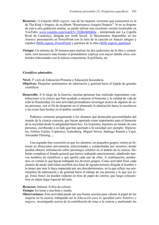 Fortalezas personales (2). Propuestas específicas   243


Recursos: 1) Canción Mille regretz; una de las mejores versiones que conocemos es la
 de The King’s Singers, de su álbum “Renaissance–Josquin Desprez”. Si no se dispone
 de esta u otra grabación similar, se puede utilizar una excelente versión localizable en
 YouTube: www.youtube.com/watch?v=3GBwbt6hK6c , interpretada por La Capella
 Reial de Catalunya, dirigida por Jordi Savall. 2) Documentos disponibles en los
 Anexos: presentación en PowerPoint con la letra de la canción en francés antiguo y
 español (Mille regretz, PowerPoint) y partitura de la obra (Mille regretz, partitura).

Tiempo: Un mínimo de 20 minutos para realizar las dos audiciones de la obra y comen-
 tarla; será necesario más tiempo si pretendemos explicar con mayor detalle otros con-
 tenidos relacionados con la música renacentista, la polifonía, etc.



Científicos admirables

Nivel: 3º ciclo de Educación Primaria y Educación Secundaria.
Objetivos: Despertar sentimientos de admiración y gratitud hacia el legado de grandes
 científicos.

Desarrollo: A lo largo de la historia, muchas personas han realizado importantes con-
 tribuciones a la ciencia que han ayudado a mejorar el bienestar y la calidad de vida de
 toda la Humanidad. En esta actividad pretendemos investigar acerca de algunas de es-
 tas personas, con el fin de despertar en el alumnado la admiración hacia la excelencia
 y las cosas bien hechas en el ámbito científico.

     Podemos comenzar preguntando a los alumnos qué destacadas personalidades del
 mundo de la ciencia conocen, que hayan aportado cosas importantes para el bienestar
 de la sociedad desde la antigüedad hasta hoy. En la pizarra, haremos un listado de esas
 personas, escribiendo a su lado qué han aportado a la sociedad; por ejemplo: Hipócra-
 tes, Galileo Galilei, Copérnico, Guttenberg, Miguel Servet, Santiago Ramón y Cajal,
 Alexander Fleming,…

     Una segunda fase consistirá en que los alumnos, en pequeños grupos, entren en In-
 ternet en direcciones previamente seleccionadas y comprobadas por nosotros, donde
 puedan obtener información sobre personajes célebres en el ámbito de la ciencia. De-
 berán completar el listado general que hemos trabajado anteriormente, añadiendo nue-
 vos nombres de científicos y qué aportó cada uno de ellos. A continuación, pondre-
 mos en común lo que hayan trabajado los diversos grupos. Como actividad final, cada
 alumno de modo individual escribirá una frase de agradecimiento dirigida al hombre o
 la mujer que más le haya impactado por sus descubrimientos, en la que refleje sus sen-
 timientos de admiración y de gratitud hacia el trabajo de esa persona y lo que nos le-
 gó. Estas frases las pueden redactar en tiras de papel de colores, que luego colocare-
 mos en algún lugar especial del aula.

Recursos: Internet. Folios de colores.
Tiempo: En torno a una hora y media.
Observaciones: Esta actividad puede ser una buena ocasión para valorar el papel de las
 mujeres en la ciencia, trabajando así la Educación para la igualdad entre hombres y
 mujeres, investigando acerca de la contribución de estas a la ciencia y analizando las
 