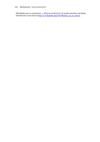 244   PROGRAMA “AULAS FELICES”


 dificultades que se encontraron y cómo las resolvieron. Se puede encontrar una buena
 introducción a este tema en http://es.wikipedia.org/wiki/Mujeres_en_la_ciencia .
 