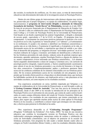La Psicología Positiva como marco de referencia   21


des sociales, la resolución de conflictos, etc. En otros casos, se trata de intervenciones
educativas más directamente derivadas de la investigación actual en Psicología Positiva.

      Dentro de este último grupo de intervenciones cabe destacar algunas muy recien-
tes, promovidas por el propio Seligman y su equipo de colaboradores. En primer lugar,
mencionaremos el programa de intervención dirigido a alumnado de Educación
Secundaria del Instituto “Strath Haven” de Philadelphia, iniciado en el año 2002.1
Se trata de un proyecto financiado por el Departamento de Educación de Estados Uni-
dos, y llevado a cabo en colaboración entre el Departamento de Psicología del Swarth-
more College y el Centro de Psicología Positiva de la Universidad de Pennsylvania.
Está basado en un diseño experimental de carácter longitudinal, y dirigido a alumnado
de noveno grado –equivalente a 3º de la E.S.O. en España–. El programa tiene tres
componentes: 1) incrementar las emociones positivas (potenciar la atención a los even-
tos positivos en la vida, la gratitud, la “atención plena” y el “saboreo”, y el entrenamien-
to en resiliencia); 2) ayudar a los alumnos a identificar sus fortalezas características y
usarlas más en su vida diaria; y 3) potenciar el significado y el propósito en la vida, re-
flexionando acerca de las actividades y experiencias que dotan de sentido a sus vidas.
Para el desarrollo del programa, se integraron diversas “actividades positivas” en el cu-
rrículum ordinario de Lengua y Literatura: actividades de identificación y reflexión so-
bre las fortalezas personales de cada alumno, redactar cartas de gratitud, expresar agra-
decimiento, aprender optimismo, enseñar Psicología Positiva a alguien de séptimo cur-
so, asumir compromisos cívicos utilizando una fortaleza característica,... Los alumnos
fueron asignados aleatoriamente a clases de Lengua y Literatura con y sin currículo de
psicología positiva integrado, respectivamente, y fueron cumplimentando cuestionarios
para valorar el uso de sus fortalezas personales y sus niveles de bienestar a lo largo de
tres años consecutivos. Complementariamente, padres y profesores aportaron datos
acerca de las conductas cotidianas de los alumnos relacionadas con sus fortalezas perso-
nales. De los avances preliminares acerca de los resultados de este programa se des-
prende que ha tenido efectos positivos a largo plazo en determinadas áreas, que incluyen
las habilidades sociales de los alumnos, una implicación activa y más placentera en las
actividades escolares, así como mejoras en los resultados escolares.

      Una experiencia actualmente en curso, también impulsada por Seligman y su
equipo de colaboradores de la Universidad de Pennsylvania, se está llevando a cabo en
la Geelong Grammar School de Australia.2 Tras una fase previa de formación del
profesorado, desde el año 2009 se ha iniciado la introducción de los principios de la
Psicología Positiva en el currículum de esta escuela, que consta de cuatro centros locali-
zados en cuatro campus diferentes dentro del estado de Victoria (Australia). Habrá que
estar muy atentos a los resultados de esta experiencia, que iremos conociendo en un
futuro, pues seguro que aportarán muchas pistas acerca de cómo aplicar la Psicología
Positiva en las escuelas, y contribuirá a conocer mejor qué estrategias son más adecua-
das y efectivas para potenciar la felicidad en las aulas.

      Otra experiencia destacable es el “Celebrating Strengths Programme”
(Programa “Celebrando las Fortalezas”; Fox Eades, 2008).3 Se trata de una iniciativa
educativa que combina la investigación reciente en Psicología Positiva con dos
tradicionales estrategias pedagógicas: narraciones orales de cuentos y celebración de
ciclos de festividades comunitarias, con el objetivo de potenciar en la escuela las
fortalezas personales. Este programa ha sido usado y testado durante cuatro años en
colegios en North Lincolnshire (Reino Unido), y entre los resultados obtenidos destaca
 