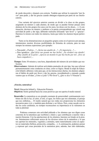 246    PROGRAMA “AULAS FELICES”


 de modo descortés y después con cortesía. Tendrán que utilizar la expresión “por fa-
 vor” para pedir, y dar las gracias cuando obtengan respuesta por parte de sus interlo-
 cutores.

     Una variante del ejercicio anterior consiste en dividir a la clase en dos grupos,
 asignando un número a cada alumno, de modo que se puedan formar parejas entre
 alumnos de los dos grupos (los unos con los unos, los doses con los doses,…). A con-
 tinuación, decimos un número y pedimos a la pareja correspondiente que simule una
 actividad de pedir y dar algo, debiendo realizarla utilizando “por favor” y “gracias”.
 Haremos lo mismo con todos los números, hasta que todos los alumnos hayan partici-
 pado.

     Tanto en las dramatizaciones en pequeños grupos como en el ejercicio por parejas,
 intentaremos mostrar diversas posibilidades de fórmulas de cortesía, para no usar
 siempre las mismas expresiones; por ejemplo:

   Para pedir: ¿Podrías…?, ¿Serías tan amable de…?, ¿Te importaría…?,…
   Para agradecer: ¡Qué favor tan grande me has hecho!, ¡No olvidaré este detalle!,
   ¡Muy amable de tu parte!, ¡Aprecio un montón lo que has hecho por mí!, ¡Eres un
   buen compañero!,…

Tiempo: Entre 30 minutos y una hora, dependiendo del número de actividades que rea-
 licemos.
Observaciones: Además de realizar actividades puntuales de este tipo, hay que reforzar
 permanentemente estas conductas en clase, como es lógico. Desde la etapa de Educa-
 ción Infantil, debemos velar para que, en las interacciones diarias, los alumnos adquie-
 ran el hábito de pedir por favor y dar las gracias, recordándoselo a menudo cuando
 veamos que se olvidan: ¿Cómo se pide? (“Por favor”), ¿Qué se dice? (“Gracias”).



¡Gracias, naturaleza!

Nivel: Educación Infantil y Educación Primaria.
Objetivos: Sentir gratitud hacia las cosas positivas que nos aporta el medio natural.

Desarrollo: La naturaleza es un ejemplo constante de generosidad: continuamente reci-
 bimos de ella la luz, el calor, el aire, el agua, los frutos que nos alimentan, el paisaje
 que nos embelesa,… El medio natural que nos rodea nos proporciona los elementos
 necesarios para vivir, y también para disfrutar y ser felices. Pero, como sucede con to-
 das las cosas cotidianas, no siempre reconocemos su importancia ni la valoramos en
 toda su plenitud.

       Podemos comenzar esta actividad pidiendo a los alumnos que nos digan cosas
 concretas de la naturaleza que recibimos a diario y que contribuyen a nuestra vida y
 nuestro bienestar. Con las aportaciones de los alumnos, haremos un listado en la piza-
 rra. Intentaremos reflexionar acerca de los diversos reinos de la naturaleza y lo que
 nos aportan los minerales, vegetales y animales, tanto materialmente como en aspec-
 tos no materiales (belleza, protección, compañía,…). A continuación, podemos pensar
 y expresar qué cosas proceden de la naturaleza pero, además, han sido elaboradas,
 