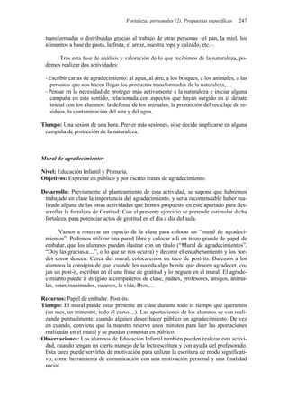 Fortalezas personales (2). Propuestas específicas   247


 transformadas o distribuidas gracias al trabajo de otras personas –el pan, la miel, los
 alimentos a base de pasta, la fruta, el arroz, nuestra ropa y calzado, etc.–.

      Tras esta fase de análisis y valoración de lo que recibimos de la naturaleza, po-
 demos realizar dos actividades:

 –Escribir cartas de agradecimiento: al agua, al aire, a los bosques, a los animales, a las
  personas que nos hacen llegar los productos transformados de la naturaleza,…
 –Pensar en la necesidad de proteger más activamente a la naturaleza e iniciar alguna
  campaña en este sentido, relacionada con aspectos que hayan surgido en el debate
  inicial con los alumnos: la defensa de los animales, la promoción del reciclaje de re-
  siduos, la contaminación del aire y del agua,…

Tiempo: Una sesión de una hora. Prever más sesiones, si se decide implicarse en alguna
 campaña de protección de la naturaleza.



Mural de agradecimientos

Nivel: Educación Infantil y Primaria.
Objetivos: Expresar en público y por escrito frases de agradecimiento.

Desarrollo: Previamente al planteamiento de esta actividad, se supone que habremos
 trabajado en clase la importancia del agradecimiento, y sería recomendable haber rea-
 lizado alguna de las otras actividades que hemos propuesto en este apartado para des-
 arrollar la fortaleza de Gratitud. Con el presente ejercicio se pretende estimular dicha
 fortaleza, para potenciar actos de gratitud en el día a día del aula.

        Vamos a reservar un espacio de la clase para colocar un “mural de agradeci-
 mientos”. Podemos utilizar una pared libre y colocar allí un trozo grande de papel de
 embalar, que los alumnos pueden ilustrar con un título (“Mural de agradecimientos”,
 “Doy las gracias a…”, o lo que se nos ocurra) y decorar el encabezamiento y los bor-
 des como deseen. Cerca del mural, colocaremos un taco de post-its. Daremos a los
 alumnos la consigna de que, cuando les suceda algo bonito que deseen agradecer, co-
 jan un post-it, escriban en él una frase de gratitud y lo peguen en el mural. El agrade-
 cimiento puede ir dirigido a compañeros de clase, padres, profesores, amigos, anima-
 les, seres inanimados, sucesos, la vida, Dios,…

Recursos: Papel de embalar. Post-its.
Tiempo: El mural puede estar presente en clase durante todo el tiempo que queramos
 (un mes, un trimestre, todo el curso,...). Las aportaciones de los alumnos se van reali-
 zando puntualmente, cuando alguien desee hacer público un agradecimiento. De vez
 en cuando, conviene que la maestra reserve unos minutos para leer las aportaciones
 realizadas en el mural y se puedan comentar en público.
Observaciones: Los alumnos de Educación Infantil también pueden realizar esta activi-
 dad, cuando tengan un cierto manejo de la lectoescritura y con ayuda del profesorado.
 Esta tarea puede servirles de motivación para utilizar la escritura de modo significati-
 vo, como herramienta de comunicación con una motivación personal y una finalidad
 social.
 