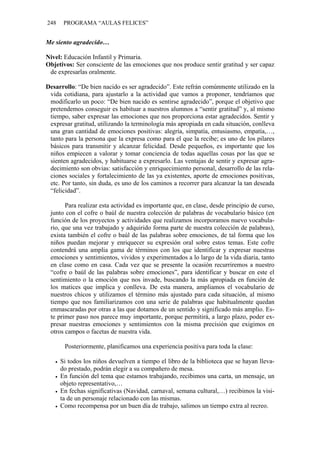248    PROGRAMA “AULAS FELICES”


Me siento agradecido…

Nivel: Educación Infantil y Primaria.
Objetivos: Ser consciente de las emociones que nos produce sentir gratitud y ser capaz
 de expresarlas oralmente.

Desarrollo: “De bien nacido es ser agradecido”. Este refrán comúnmente utilizado en la
 vida cotidiana, para ajustarlo a la actividad que vamos a proponer, tendríamos que
 modificarlo un poco: “De bien nacido es sentirse agradecido”, porque el objetivo que
 pretendemos conseguir es habituar a nuestros alumnos a “sentir gratitud” y, al mismo
 tiempo, saber expresar las emociones que nos proporciona estar agradecidos. Sentir y
 expresar gratitud, utilizando la terminología más apropiada en cada situación, conlleva
 una gran cantidad de emociones positivas: alegría, simpatía, entusiasmo, empatía,…,
 tanto para la persona que la expresa como para el que la recibe; es uno de los pilares
 básicos para transmitir y alcanzar felicidad. Desde pequeños, es importante que los
 niños empiecen a valorar y tomar conciencia de todas aquellas cosas por las que se
 sienten agradecidos, y habituarse a expresarlo. Las ventajas de sentir y expresar agra-
 decimiento son obvias: satisfacción y enriquecimiento personal, desarrollo de las rela-
 ciones sociales y fortalecimiento de las ya existentes, aporte de emociones positivas,
 etc. Por tanto, sin duda, es uno de los caminos a recorrer para alcanzar la tan deseada
 “felicidad”.

       Para realizar esta actividad es importante que, en clase, desde principio de curso,
 junto con el cofre o baúl de nuestra colección de palabras de vocabulario básico (en
 función de los proyectos y actividades que realizamos incorporamos nuevo vocabula-
 rio, que una vez trabajado y adquirido forma parte de nuestra colección de palabras),
 exista también el cofre o baúl de las palabras sobre emociones, de tal forma que los
 niños puedan mejorar y enriquecer su expresión oral sobre estos temas. Este cofre
 contendrá una amplia gama de términos con los que identificar y expresar nuestras
 emociones y sentimientos, vividos y experimentados a lo largo de la vida diaria, tanto
 en clase como en casa. Cada vez que se presente la ocasión recurriremos a nuestro
 “cofre o baúl de las palabras sobre emociones”, para identificar y buscar en este el
 sentimiento o la emoción que nos invade, buscando la más apropiada en función de
 los matices que implica y conlleva. De esta manera, ampliamos el vocabulario de
 nuestros chicos y utilizamos el término más ajustado para cada situación, al mismo
 tiempo que nos familiarizamos con una serie de palabras que habitualmente quedan
 enmascaradas por otras a las que dotamos de un sentido y significado más amplio. Es-
 te primer paso nos parece muy importante, porque permitirá, a largo plazo, poder ex-
 presar nuestras emociones y sentimientos con la misma precisión que exigimos en
 otros campos o facetas de nuestra vida.

       Posteriormente, planificamos una experiencia positiva para toda la clase:

      Si todos los niños devuelven a tiempo el libro de la biblioteca que se hayan lleva-
      do prestado, podrán elegir a su compañero de mesa.
      En función del tema que estamos trabajando, recibimos una carta, un mensaje, un
      objeto representativo,…
      En fechas significativas (Navidad, carnaval, semana cultural,…) recibimos la visi-
      ta de un personaje relacionado con las mismas.
      Como recompensa por un buen día de trabajo, salimos un tiempo extra al recreo.
 