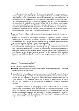 Fortalezas personales (2). Propuestas específicas   249


     …

     La fase posterior a la realización de la experiencia consiste en ser capaz de reco-
 nocer y expresar agradecimiento por la recompensa obtenida, analizando y valorando
 la experiencia vivida, seguida de una puesta en común en la que cada niño exprese, a
 nivel individual, las emociones que le ha producido la vivencia de dicha experiencia.
 Se trataría de comunicar ante los demás las emociones sentidas y experimentadas ante
 ese sentimiento de gratitud, recurriendo al “cofre o baúl de las palabras sobre emocio-
 nes” y encontrando la palabra o el término que mejor se ajusta a las emociones expe-
 rimentadas. Finalmente, tras esta experiencia de gratitud vivenciada, los alumnos pue-
 den recordar e identificar otras similares vividas y experimentadas en otras ocasiones,
 comunicándolas al grupo clase y expresando las emociones aportadas.

Recursos: Un cofre o baúl donde almacenar tarjetas con palabras escritas sobre emo-
 ciones.
Tiempo: Una sesión de 45 minutos para desarrollar la experiencia positiva y otra de
 una hora para la “experiencia de gratitud”, analizarla, valorarla y encontrar la termino-
 logía adecuada para expresar las emociones que nos ha producido, así como comuni-
 car otras experiencias similares vividas y experimentadas.
Observaciones: En la realización de esta actividad, en todo momento, insistiremos en
 la utilización de la terminología más adecuada, puesto que pretendemos que los niños
 sean capaces de expresar ante los demás las emociones y sentimientos experimenta-
 dos, con la mayor riqueza y precisión posible. Además, tenemos que transmitir a nues-
 tros alumnos la idea de que “expresar gratitud” es algo más que “decir gracias”,
 haciendo especial hincapié en los beneficios que comporta para uno mismo y los de-
 más.



Cuento: “¿Cuándo siento gratitud?”

Nivel: Educación Infantil y Primaria.
Objetivos: Ser conscientes de las emociones que nos produce sentir gratitud y ser capaz
 de expresarlas de forma plástica.

Desarrollo: Esta actividad puede realizarse como continuación de la anterior. En este
 caso, se trataría de que los niños no sólo expresaran de forma oral las emociones pro-
 ducidas por una experiencia de gratitud, sino que también deberían expresarlas de
 forma plástica. En esta actividad, al igual que en la anterior, haremos especial hinca-
 pié en el uso y manejo de la terminología más apropiada para cada emoción experi-
 mentada.

     En un primer momento, en gran grupo y de forma rotativa, cada uno de los alum-
 nos del grupo clase deberá expresar ante los demás una experiencia de gratitud vivida
 por él: en casa, en la escuela o en cualquier otro lugar. Al terminar de relatarla ante los
 demás, expresará las emociones que le produjo el “sentirse agradecido”, y recurrire-
 mos a nuestro “cofre o baúl de las palabras sobre emociones” y localizaremos las que
 mejor se ajustan a las emociones expresadas.
 