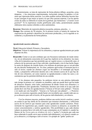 250   PROGRAMA “AULAS FELICES”


     Posteriormente, se trata de representar de forma plástica (dibujo, acuarelas, ceras,
 témperas,…) las emociones experimentadas, incluyendo siempre la palabra o el tér-
 mino que representa dicha emoción. Los niños podrán realizar diferentes bocetos has-
 ta que consigan el que mejor se ajuste a lo que ellos quieran expresar. Con las aporta-
 ciones de todos se elaborará el cuento de la gratitud, que titularemos: “¿Cuándo siento
 gratitud?” Si la experiencia resulta gratificante para todos, posteriormente pueden
 elaborarse otros cuentos referidos a otros sentimientos.

Recursos: Materiales de expresión plástica (acuarelas, pinturas, pinceles,…).
Tiempo: Dos sesiones de 50 minutos. En la primera sesión se trataría de expresar las
 experiencias de gratitud e identificar las emociones producidas, y en la segunda se re-
 cordarían y se plasmarían de forma plástica.



Agradeciendo nuestros alimentos

Nivel: Educación Infantil, Primaria y Secundaria.
Objetivos: Valorar la importancia de los alimentos y expresar agradecimiento por poder
 disponer de ellos.

Desarrollo: Comer es un acto cotidiano que con frecuencia realizamos de modo rutina-
 rio, sin ser plenamente conscientes de lo que hay implícito en los alimentos: las mara-
 villas de la naturaleza que han permitido que un vegetal crezca y se desarrolle sano; el
 esfuerzo de las personas que lo han cultivado, transformado y nos lo han hecho llegar;
 la suerte de disponer de comida frente a los millones de personas que se ven privadas
 de este derecho fundamental; etc. En clase, podemos aprovechar el momento previo a
 salir al recreo, cuando los alumnos cogen sus bocadillos o el tentempié que hayan
 traído, y proponerles reflexionar durante uno o dos minutos acerca de lo que hay de-
 trás de esos alimentos, así como expresar su agradecimiento a todos los seres y cir-
 cunstancias que les permiten disfrutar de esa comida.

       A los alumnos más pequeños, les podemos iniciar en esta práctica dedicando
 más tiempo la primera vez: sentados en asamblea, cada uno puede decir qué ha traído
 de almuerzo; después, entre todos, analizaremos de dónde vienen esos alimentos y a
 quién debemos estar agradecidos. Finalmente, haremos una ronda en la que cada uno
 pueda decir una frase de agradecimiento (“Gracias al Sol por estas galletas”, “Gracias
 a mi madre por este bocadillo”, “Gracias a la Tierra por este plátano”,…). Posterior-
 mente, en ocasiones siguientes, puede bastar con recordarles que, cuando cada uno co-
 ja su almuerzo para salir al recreo, dé las gracias individualmente y en silencio.

       Con los alumnos mayores, podemos dedicar una sesión inicial a analizar y poner
 en común lo que hay detrás de los alimentos que tomamos diariamente, y reflexionar
 acerca de los motivos que tenemos para estar agradecidos cuando comemos. Poste-
 riormente les sugeriremos que, cuando vayan a comerse su almuerzo, se acuerden de
 comer conscientemente y sentirse agradecidos. Otra posibilidad es que cada alumno
 redacte un poema breve (al estilo de lo que comentamos en el Capítulo 6, cuando ha-
 blamos de los Versos para no olvidarse de vivir o “gathas”); la poesía que cada uno
 haya redactado le puede servir para recitarla individualmente y en silencio cuando co-
 ja su almuerzo y se disponga a salir al recreo. Un ejemplo de “gatha” podría ser:
 