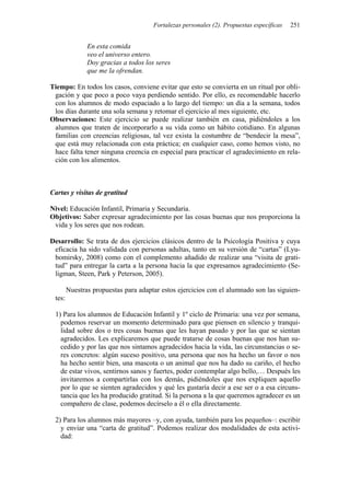 Fortalezas personales (2). Propuestas específicas   251


               En esta comida
               veo el universo entero.
               Doy gracias a todos los seres
               que me la ofrendan.

Tiempo: En todos los casos, conviene evitar que esto se convierta en un ritual por obli-
 gación y que poco a poco vaya perdiendo sentido. Por ello, es recomendable hacerlo
 con los alumnos de modo espaciado a lo largo del tiempo: un día a la semana, todos
 los días durante una sola semana y retomar el ejercicio al mes siguiente, etc.
Observaciones: Este ejercicio se puede realizar también en casa, pidiéndoles a los
 alumnos que traten de incorporarlo a su vida como un hábito cotidiano. En algunas
 familias con creencias religiosas, tal vez exista la costumbre de “bendecir la mesa”,
 que está muy relacionada con esta práctica; en cualquier caso, como hemos visto, no
 hace falta tener ninguna creencia en especial para practicar el agradecimiento en rela-
 ción con los alimentos.



Cartas y visitas de gratitud

Nivel: Educación Infantil, Primaria y Secundaria.
Objetivos: Saber expresar agradecimiento por las cosas buenas que nos proporciona la
 vida y los seres que nos rodean.

Desarrollo: Se trata de dos ejercicios clásicos dentro de la Psicología Positiva y cuya
 eficacia ha sido validada con personas adultas, tanto en su versión de “cartas” (Lyu-
 bomirsky, 2008) como con el complemento añadido de realizar una “visita de grati-
 tud” para entregar la carta a la persona hacia la que expresamos agradecimiento (Se-
 ligman, Steen, Park y Peterson, 2005).

        Nuestras propuestas para adaptar estos ejercicios con el alumnado son las siguien-
 tes:

 1) Para los alumnos de Educación Infantil y 1º ciclo de Primaria: una vez por semana,
   podemos reservar un momento determinado para que piensen en silencio y tranqui-
   lidad sobre dos o tres cosas buenas que les hayan pasado y por las que se sientan
   agradecidos. Les explicaremos que puede tratarse de cosas buenas que nos han su-
   cedido y por las que nos sintamos agradecidos hacia la vida, las circunstancias o se-
   res concretos: algún suceso positivo, una persona que nos ha hecho un favor o nos
   ha hecho sentir bien, una mascota o un animal que nos ha dado su cariño, el hecho
   de estar vivos, sentirnos sanos y fuertes, poder contemplar algo bello,… Después les
   invitaremos a compartirlas con los demás, pidiéndoles que nos expliquen aquello
   por lo que se sienten agradecidos y qué les gustaría decir a ese ser o a esa circuns-
   tancia que les ha producido gratitud. Si la persona a la que queremos agradecer es un
   compañero de clase, podemos decírselo a él o ella directamente.

 2) Para los alumnos más mayores –y, con ayuda, también para los pequeños–: escribir
   y enviar una “carta de gratitud”. Podemos realizar dos modalidades de esta activi-
   dad:
 