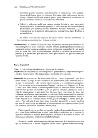 252   PROGRAMA “AULAS FELICES”


       Individual: escribir una carta a nuestra familia o a otra persona, como agradeci-
       miento a todo lo que hacen por nosotros. Se trata de elegir a alguien que haya si-
       do especialmente amable con nosotros, pero a quien tal vez no le hemos dado las
       gracias de manera adecuada o con suficiente intensidad.

       Colectiva: podemos escribir una carta en nombre de toda la clase, expresando
       nuestra gratitud a determinadas personas o colectivos que hacen cosas buenas
       por nosotros (por ejemplo: policías, bomberos, médicos, profesores,…), o que
       recientemente hayan realizado algún acto que consideremos digno de elogio y
       agradecimiento.

       En ambos casos, la carta se puede enviar por correo –postal o electrónico–, o
   bien entregarse personalmente –visita de gratitud–.

Observaciones: Si, además de redactar cartas de gratitud, optamos por enviarlas e in-
 cluso entregarlas en mano y leérselas a la otra persona, pueden producirse situaciones
 sumamente conmovedoras y agradables, como testimonian quienes han llevado a cabo
 estas acciones. Una visita de gratitud puede contribuir a estrechar los lazos entre las
 personas y a generar una gran felicidad, tanto para quien da las gracias como para
 quien las recibe.



Diario de gratitud

Nivel: 3º ciclo de Educación Primaria y Educación Secundaria.
Objetivos: Ser conscientes de las cosas positivas que recibimos y experimentar agrade-
 cimiento hacia los seres o las circunstancias que nos las proporcionan.

Desarrollo: Propondremos a los alumnos escribir un “Diario de gratitud”, que lleva-
 remos a cabo a lo largo de uno o dos meses. Lo plantearemos como una tarea para ca-
 sa: una vez por semana –o tal vez con más frecuencia, si lo consideramos convenien-
 te–, deben reservar unos minutos para reflexionar y escribir en el diario acerca de tres
 a cinco cosas sobre las que se sientan agradecidos en ese momento. Puede tratarse de
 cosas buenas que nos han sucedido y por las que nos sintamos agradecidos hacia la
 vida, las circunstancias o seres concretos. Se puede hacer referencia a las cosas más
 triviales o hasta las más trascendentales; por ejemplo: algún suceso positivo, un amigo
 que nos ha hecho un favor, una madre o un padre que nos han mostrado su afecto, el
 hecho de estar vivos, sentirnos sanos y fuertes, poder contemplar la belleza de un pai-
 saje,… Para cada una de esas tres a cinco cosas, hay que escribir al menos una frase
 que sintetice aquello que agradecemos y los sentimientos que experimentamos (grati-
 tud, bienestar, entusiasmo, serenidad, bondad, etc.).

     Podemos confeccionar en clase un pequeño cuadernillo para cada alumno, que les
 sirva como diario, doblando por la mitad varios folios, grapándolos por el extremo iz-
 quierdo e ilustrando la portada. También puede utilizarse el “Cuaderno de tutoría” del
 alumnado, si utilizamos esta herramienta habitualmente.

    De vez en cuando, podemos reservar algunos momentos de la jornada escolar para
 que los alumnos que lo deseen compartan con los demás algunas anotaciones escogi-
 