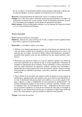 Fortalezas personales (2). Propuestas específicas   253


 das de sus diarios. El profesorado también puede participar redactando su propio dia-
 rio, para dar ejemplo, así como compartir sus anotaciones con los alumnos.

Recursos: Una pequeña libreta de fabricación casera o el cuaderno de tutoría.
Tiempo: Uno o dos meses para ir realizando anotaciones personalmente en el diario; las
 anotaciones se realizan una vez por semana. Un par de momentos semanales, de entre
 10 y 20 minutos, para compartir con los demás las anotaciones del diario.
Observaciones: Esta actividad podría realizarse con los alumnos de Educación Infantil
 y 1º y 2º ciclos de Educación Primaria.



Poemas de gratitud

Nivel: Educación Primaria y Secundaria.
Objetivos: Apreciar las cosas positivas de la vida y expresar nuestro agradecimiento
 hacia ellas y a quienes las hacen posibles.

Desarrollo: La actividad se realiza en tres fases:

 1. Pedimos a los alumnos que piensen en todas las cosas buenas que tenemos en esta
   vida, que hemos recibido de la naturaleza o de las aportaciones de los seres y las
   personas que nos rodean. Esta tarea la deben realizar individualmente, pensando y
   anotando todas aquellas cosas que han recibido por las que sienten gratitud y satis-
   facción.

 2. Realizamos una puesta en común, en la que los alumnos exponen a los demás las
   cosas más importantes de su vida por las que se sienten agradecidos. Trataremos de
   comparar las aportaciones de los alumnos, buscar similitudes y extraer conclusiones,
   entre las cuales destacarían las siguientes: podemos sentirnos muy afortunados y
   agradecidos por la mayor parte de las cosas que tenemos; además, tenemos una deu-
   da de gratitud con infinidad de personas –conocidas y anónimas– que hacen posible
   nuestra vida.

 3. Como colofón de la actividad, cada alumno escribe un poema en el que expresa su
   satisfacción y agradecimiento ante aquellas cosas que le parecen más importantes en
   su vida. El destinatario del poema puede estar explícito o no, es decir, puede ir diri-
   gido a alguien o a algo, o simplemente ser una expresión de agradecimiento. Los
   posibles destinatarios pueden ser muy diversos: personas concretas, animales, seres
   no animados, Dios, las circunstancias de la vida,… (dependerá de las cosas concre-
   tas que queramos agradecer, así como de las creencias de cada cual). El resultado fi-
   nal puede ser una exposición de poesías que se coloquen en algún lugar visible del
   aula o del centro educativo, para que puedan ser leídas por otras personas.

Tiempo: Una sesión de una hora.
 