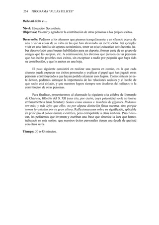254   PROGRAMA “AULAS FELICES”


Debo mi éxito a…

Nivel: Educación Secundaria.
Objetivos: Valorar y agradecer la contribución de otras personas a los propios éxitos.

Desarrollo: Pedimos a los alumnos que piensen tranquilamente y en silencio acerca de
 una o varias cosas de su vida en las que han alcanzado un cierto éxito. Por ejemplo:
 vivir en una familia sin apuros económicos, tener un nivel educativo satisfactorio, ha-
 ber desarrollado unas buenas habilidades para un deporte, formar parte de un grupo de
 amigos que les aceptan, etc. A continuación, les diremos que piensen en las personas
 que han hecho posibles esos éxitos, sin exceptuar a nadie por pequeña que haya sido
 su contribución, y que lo anoten en una hoja.

       El paso siguiente consistirá en realizar una puesta en común, en la que cada
 alumno pueda expresar sus éxitos personales y explicar el papel que han jugado otras
 personas contribuyendo a que hayan podido alcanzar esos logros. Como síntesis de es-
 te debate, podemos subrayar la importancia de las relaciones sociales y el hecho de
 que nadie está aislado, y que nuestros logros siempre son deudores del esfuerzo o la
 contribución de otras personas.

       Para finalizar, presentaremos al alumnado la siguiente cita célebre de Bernardo
 de Chartres, filósofo del S. XII (una cita, por cierto, cuya paternidad suele atribuirse
 erróneamente a Isaac Newton): Somos como enanos a hombros de gigantes. Podemos
 ver más, y más lejos que ellos, no por alguna distinción física nuestra, sino porque
 somos levantados por su gran altura. Reflexionaremos sobre su significado, aplicable
 en principio al conocimiento científico, pero extrapolable a otros ámbitos. Para finali-
 zar, les pediremos que inventen y escriban una frase que sintetice la idea que hemos
 trabajado en esta sesión: que nuestros éxitos personales tienen una deuda de gratitud
 con otros seres.

Tiempo: 30 ó 45 minutos.
 