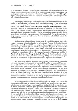 22   PROGRAMA “AULAS FELICES”


el incremento del bienestar y la confianza del profesorado, así como mejoras en la con-
fianza, el comportamiento y los logros de los alumnos. Otro programa reciente en el que
participa esta misma autora (Proctor y Fox Eades, 2009) es conocido como “Strengths
Gym”, un conjunto de cuadernos con propuestas para trabajar las fortalezas personales
con alumnos de Secundaria.

      Otra autora destacable en el campo de las fortalezas personales aplicadas a la edu-
cación es Jenifer Fox (no confundirla con la anteriormente citada, ya que curiosamente
comparten nombre y apellido), que ha elaborado un programa educativo basado en for-
talezas (Fox, 2008), conocido como “Affinities Program” o “Strong Planet” (“Pro-
grama de Afinidades” o “Planeta Fuerte”), dirigido en sus inicios a la Educación Secun-
daria, y que combina diversas estrategias para potenciar fortalezas personales en el
alumnado: juegos interactivos digitales y DVDs, actividades grupales, películas, libros,
excursiones, tecnologías, presentaciones,… En la actualidad, Fox está ampliando el
programa, que abarcará previsiblemente desde la Educación Infantil hasta los niveles
postobligatorios.

       Recientemente se han publicado algunas obras de especial interés que hacen refe-
rencia a programas educativos basados en la Psicología Positiva. En España, Carmelo
Vázquez y Gonzalo Hervás (2008) han recogido algunas experiencias educativas en su
obra Psicología Positiva Aplicada, entre las que figuran el “Programa de promoción del
desarrollo personal y social” (López y otros, 2008) –dirigido a la prevención del males-
tar y la violencia en contextos educativos–, y el “Programa VIP” (Marujo y Neto, 2008)
–aplicado en comunidades pobres y de riesgo en Portugal–. Cabe destacar también el
Handbook of Positive Psychology in Schools (Manual de Psicología Positiva en las
Escuelas, editado por Gilman, Huebner y Furlong, 2009), una referencia básica para
conocer las bases teóricas y algunas aproximaciones a la práctica en este ámbito.

      Hay que resaltar, además, la reciente celebración del Primer Congreso Internacio-
nal sobre Psicología Positiva, que tuvo lugar en Philadelphia en junio de 2009, organi-
zado por la International Positive Psychology Association (IPPA).4 En este encuentro,
entre otros muchos temas, se expusieron varias experiencias educativas llevadas a cabo
en diferentes países (Australia, Canadá, Estados Unidos, Reino Unido,…), que están
aplicando los principios de la Psicología Positiva y dando lugar a una disciplina emer-
gente, la “Educación Positiva”, una denominación recientemente acuñada y de la que
cada vez se oye hablar más. Es de esperar que próximamente se vaya incrementando el
número de experiencias educativas en esta línea, y que progresivamente se vayan incor-
porando los fundamentos de la Psicología Positiva en las escuelas.

      Desde nuestro punto de vista, la Psicología Positiva, al basarse en el fomento de
los aspectos positivos del ser humano, puede contribuir muy notablemente a una educa-
ción integral del alumnado, que permita equilibrar la adquisición de conocimientos con
el cultivo de destrezas y actitudes, para ayudarle a desarrollarse personal y socialmente,
potenciando su bienestar presente y futuro. En la revisión de experiencias educativas
que hemos realizado, echamos en falta una visión global de la escuela y de la educación:
creemos que, más allá de intervenciones parciales dirigidas a campos muy específicos –
la prevención de la violencia, las habilidades sociales, la inteligencia emocional,...–, hay
que avanzar hacia una visión de conjunto, que permita integrar lo que ya se viene ha-
ciendo en las aulas dentro de un marco más global. Esa es la intención del programa que
aquí intentamos diseñar. Nos parece importante destacar que se trata de un programa
 