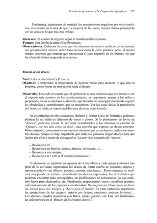 Fortalezas personales (2). Propuestas específicas   257



       Finalmente, trataríamos de sustituir los pensamientos negativos por otros positi-
 vos, insistiendo en la idea de que, la mayoría de las veces, nuestra forma personal de
 ver las cosas es lo que más nos influye.

Recursos: Un cuadro de registro según el modelo arriba expuesto.
Tiempo: Una sesión de entre 50 a 60 minutos.
Observaciones: Debemos intentar que los alumnos observen y analicen correctamente
 sus pensamientos diarios, sobre todo reconociendo la parte positiva, pero, al mismo
 tiempo, tenemos que intentar que reconozcan el lado negativo de los mismos sin que
 les afecte de forma exagerada o excesiva.



Rincón de los deseos

Nivel: Educación Infantil y Primaria.
Objetivos: Comprender la importancia de ponerse metas para alcanzar lo que uno se
 propone, como forma de proyección hacia el futuro.

Desarrollo: Teniendo en cuenta que el optimismo es una tendencia que nos induce a ver
 el aspecto más positivo de los acontecimientos, es importante animar a los niños a
 proponerse metas u objetivos a alcanzar, que tratarán de conseguir intentando superar
 los obstáculos y contratiempos que se encuentren. Ver las cosas desde la perspectiva
 del éxito, sin duda, es imprescindible para alcanzar algo deseado.

     En los primeros niveles educativos (Infantil y Primer Ciclo de Primaria), podemos
 plantear la actividad en términos de metas o deseos. Si lo planteamos en forma de
 “deseos”, podemos iniciar la actividad enseñándoles a los alumnos la canción de
 “Quisiera ser tan alta como la luna”, una canción que expresa un deseo concreto.
 Posteriormente, comentamos con nuestros alumnos qué es un deseo y cuáles son nues-
 tros deseos, porque es muy importante que todas las personas tengan deseos para que
 luchen por ellos y traten de conseguirlos. La actividad constaría de 4 partes:

       Deseo para mí…
       Deseo para mi familia (padres, abuelos, hermanos,…)…
       Deseo para mis amigos…
       Deseo para la Tierra o el mundo (humanidad)…

      El alumnado se repartirá en equipos de 4 miembros y cada grupo elaborará una
 parte de la actividad, expresando los deseos de forma escrita en pequeñas tarjetas y
 representándolos con dibujos, poesías, cuentos, canciones,... Posteriormente se reali-
 zará una puesta en común, comentando los deseos expresados, las dificultades que
 podemos encontrar para conseguirlos, las posibilidades de consecución, lo que pode-
 mos hacer para alcanzarlos, etc. Finalmente, prepararemos cuatro cartulinas grandes,
 cada una con uno de los siguientes encabezados: Deseo para mí, Deseo para mi fami-
 lia, Deseo para mis amigos, y Deseo para el mundo. En estas cartulinas pegaremos
 las aportaciones de los equipos: tarjetas con deseos, canciones, poesías, historias,…
 Los alumnos pueden decorarlas con flores, cintas, gomets, etc. Una vez finalizadas,
 las colocaremos en el “Rincón de los buenos deseos”.
 