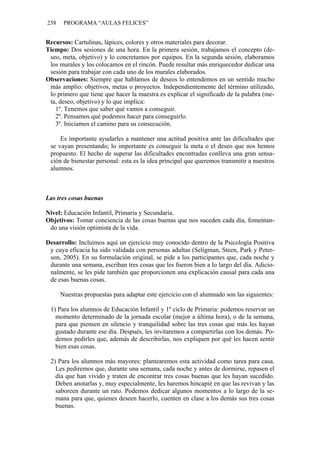 258    PROGRAMA “AULAS FELICES”


Recursos: Cartulinas, lápices, colores y otros materiales para decorar.
Tiempo: Dos sesiones de una hora. En la primera sesión, trabajamos el concepto (de-
 seo, meta, objetivo) y lo concretamos por equipos. En la segunda sesión, elaboramos
 los murales y los colocamos en el rincón. Puede resultar más enriquecedor dedicar una
 sesión para trabajar con cada uno de los murales elaborados.
Observaciones: Siempre que hablamos de deseos lo entendemos en un sentido mucho
 más amplio: objetivos, metas o proyectos. Independientemente del término utilizado,
 lo primero que tiene que hacer la maestra es explicar el significado de la palabra (me-
 ta, deseo, objetivo) y lo que implica:
   1º. Tenemos que saber qué vamos a conseguir.
   2º. Pensamos qué podemos hacer para conseguirlo.
   3º. Iniciamos el camino para su consecución.

     Es importante ayudarles a mantener una actitud positiva ante las dificultades que
 se vayan presentando; lo importante es conseguir la meta o el deseo que nos hemos
 propuesto. El hecho de superar las dificultades encontradas conlleva una gran sensa-
 ción de bienestar personal: esta es la idea principal que queremos transmitir a nuestros
 alumnos.



Las tres cosas buenas

Nivel: Educación Infantil, Primaria y Secundaria.
Objetivos: Tomar conciencia de las cosas buenas que nos suceden cada día, fomentan-
 do una visión optimista de la vida.

Desarrollo: Incluimos aquí un ejercicio muy conocido dentro de la Psicología Positiva
 y cuya eficacia ha sido validada con personas adultas (Seligman, Steen, Park y Peter-
 son, 2005). En su formulación original, se pide a los participantes que, cada noche y
 durante una semana, escriban tres cosas que les fueron bien a lo largo del día. Adicio-
 nalmente, se les pide también que proporcionen una explicación causal para cada una
 de esas buenas cosas.

      Nuestras propuestas para adaptar este ejercicio con el alumnado son las siguientes:

 1) Para los alumnos de Educación Infantil y 1º ciclo de Primaria: podemos reservar un
   momento determinado de la jornada escolar (mejor a última hora), o de la semana,
   para que piensen en silencio y tranquilidad sobre las tres cosas que más les hayan
   gustado durante ese día. Después, les invitaremos a compartirlas con los demás. Po-
   demos pedirles que, además de describirlas, nos expliquen por qué les hacen sentir
   bien esas cosas.

 2) Para los alumnos más mayores: plantearemos esta actividad como tarea para casa.
   Les pediremos que, durante una semana, cada noche y antes de dormirse, repasen el
   día que han vivido y traten de encontrar tres cosas buenas que les hayan sucedido.
   Deben anotarlas y, muy especialmente, les haremos hincapié en que las revivan y las
   saboreen durante un rato. Podemos dedicar algunos momentos a lo largo de la se-
   mana para que, quienes deseen hacerlo, cuenten en clase a los demás sus tres cosas
   buenas.
 