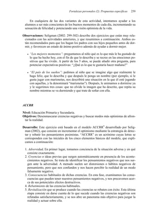 Fortalezas personales (2). Propuestas específicas   259


    En cualquiera de las dos variantes de esta actividad, intentamos ayudar a los
 alumnos a ser más conscientes de los buenos momentos de cada día, incrementando su
 sensación de felicidad y potenciando una visión optimista de la vida.

Observaciones: Seligman (2002: 299-302) describe dos ejercicios que están muy rela-
 cionados con las actividades anteriores, y que resumimos a continuación. Ambos es-
 tán recomendados para que los hagan los padres con sus hijos pequeños antes de dor-
 mir, y favorecen un estado de ánimo positivo además de ayudar a dormir mejor.

     “Los mejores momentos”: preguntamos al niño qué es lo que más le ha gustado de
     lo que ha hecho hoy, con el fin de que lo describa y se recree en las emociones po-
     sitivas que ha vivido. A partir de los 5 años, se puede añadir otra pregunta, para
     potenciar expectativas positivas: “¿Qué es lo que te gustaría hacer mañana?”

     “El país de los sueños”: pedimos al niño que se imagine algo que realmente le
     haga feliz, que lo describa y que después le ponga un nombre (por ejemplo, si le
     gusta jugar con marionetas, nos describirá una situación en la que él esté jugando
     con aquellas, y la denominará “marionetas”). Después, le animamos a dormirse ya
     y le sugerimos tres cosas: que no olvide la imagen que ha descrito, que repita su
     nombre mientras se va durmiendo y que trate de soñar con ella.



ACCRR

Nivel: Educación Primaria y Secundaria.
Objetivos: Desenmascarar creencias negativas y buscar modos más optimistas de afron-
 tar la realidad.

Desarrollo: Este ejercicio está basado en el modelo ACCRR9 desarrollado por Selig-
 man (2002), que consiste en incrementar el optimismo mediante la estrategia de detec-
 tar y rebatir los pensamientos pesimistas. “ACCRR” es un acrónimo cuyas letras se
 corresponden con las iniciales de los cinco elementos básicos del modelo, que expli-
 camos a continuación:

 1. Adversidad. En primer lugar, tomamos conciencia de la situación adversa y en qué
   consiste exactamente.
 2. Creencias o ideas previas que surgen automáticamente en presencia de los aconte-
   cimientos negativos. Se trata de identificar los pensamientos negativos que nos sur-
   gen ante la adversidad. A menudo suelen ser distorsiones o hábitos negativos de
   pensamiento, pero que nos confunden y nos hacen percibir la realidad de un modo
   falsamente negativo.
 3. Consecuencias habituales de dichas creencias. En esta fase, examinamos las conse-
   cuencias que pueden tener nuestros pensamientos negativos, y nos precavemos acer-
   ca de sus potenciales efectos destructivos.
 4. Rebatimiento de las creencias habituales.
 5. Revitalización que se produce cuando las creencias se rebaten con éxito. Esta última
   etapa consiste en darse cuenta de lo que sucede cuando las creencias negativas son
   refutadas satisfactoriamente, y se nos abre un panorama más objetivo para juzgar la
   realidad y actuar sobre ella.
 