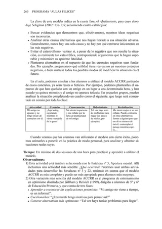 260    PROGRAMA “AULAS FELICES”


     La clave de este modelo radica en la cuarta fase, el rebatimiento, para cuyo abor-
 daje Seligman (2002: 137-139) recomienda cuatro estrategias:

      Buscar evidencias que demuestren que, efectivamente, nuestras ideas negativas
      son incorrectas.
      Analizar otras causas alternativas que nos hayan llevado a esa situación adversa.
      Generalmente, nunca hay una sola causa y no hay por qué centrarse únicamente en
      las más negativas.
      Evitar el catastrofismo: valorar si, a pesar de lo negativa que nos resulte la situa-
      ción, es realmente tan catastrófica, contraponiendo argumentos que la hagan supe-
      rable y minimicen su aparente fatalidad.
      Plantearse alternativas en el supuesto de que las creencias negativas sean funda-
      das. Por ejemplo: preguntarnos qué utilidad tiene recrearnos en nuestras creencias
      negativas, o bien analizar todos los posibles modos de modificar la situación en el
      futuro.

     En el aula, podemos enseñar a los alumnos a utilizar el modelo ACCRR partiendo
 de casos concretos, ya sean reales o ficticios. Por ejemplo, podemos plantearles el su-
 puesto de que han quedado con un amigo en un lugar a una determinada hora, y han
 pasado ya quince minutos y el amigo no aparece todavía. En pequeños grupos, pueden
 analizar la situación completando un cuadro como el siguiente, que luego será comen-
 tado en común por toda la clase:

    Adversidad           Creencias          Consecuencias         Rebatimiento           Revitalización
  Mi amigo no         ¡Aquí estoy,      Me siento impaciente   Tal vez haya teni-   Me siento mejor si no me
  aparece y no        esperando,        y me enfado por la     do problemas para    enfado. Puedo centrarme
  tengo modo de       mientras él       falta de puntualidad   llegar (un atasco    en otras alternativas:
  contactar con él.   viene cuando le   de mi amigo.           de tráfico, por      llamar a alguien para que
                      da la gana!                              ejemplo).            me dé su número de
                                                                                    móvil, contemplar el
                                                                                    paisaje mientras espe-
                                                                                    ro,…


     Cuando veamos que los alumnos van utilizando el modelo con cierto éxito, pode-
 mos animarles a ponerlo en la práctica de modo personal, para analizar y afrontar si-
 tuaciones reales suyas.

Tiempo: Un mínimo de dos sesiones de una hora para practicar y aprender a utilizar el
 modelo.
Observaciones:
 1) Esta actividad está también relacionada con la fortaleza nº 3, Apertura mental. Allí
   incluimos una actividad más sencilla: ¿Qué ocurrirá? Podemos usar ambas activi-
   dades para desarrollar las fortalezas nº 3 y 22, teniendo en cuenta que el modelo
   ACCRR es más completo y puede ser más apropiado para alumnos más mayores.
 2) Otra variación más sencilla del modelo ACCRR es el programa de entrenamiento
   en optimismo diseñado por Gillham y Reivich (1999), dirigido a alumnos de 5º y 6º
   de Educación Primaria, y que consta de tres fases:
     Aprender a reconocer las explicaciones pesimistas: “Mi amigo no viene a tiempo,
     es un informal”.
     Cuestionarlas: “¿Realmente tengo motivos para pensar así?”
     Generar alternativas más optimistas: “Tal vez haya tenido problemas para llegar”.
 