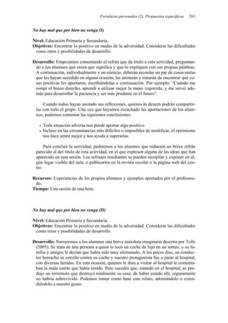 Fortalezas personales (2). Propuestas específicas   261


No hay mal que por bien no venga (I)

Nivel: Educación Primaria y Secundaria.
Objetivos: Encontrar lo positivo en medio de la adversidad. Considerar las dificultades
 como retos y posibilidades de desarrollo.

Desarrollo: Empezamos comentando el refrán que da título a esta actividad, preguntan-
 do a los alumnos qué creen que significa y que lo expliquen con sus propias palabras.
 A continuación, individualmente y en silencio, deberán recordar un par de cosas malas
 que les hayan sucedido en alguna ocasión, las anotarán y tratarán de encontrar qué co-
 sas positivas les aportaron, escribiéndolas a continuación. Por ejemplo: “Cuando me
 rompí el brazo derecho, aprendí a utilizar mejor la mano izquierda, y me sirvió ade-
 más para desarrollar la paciencia y ser más prudente en el futuro”.

     Cuando todos hayan anotado sus reflexiones, quienes lo deseen podrán compartir-
 las con todo el grupo. Una vez que hayamos escuchado las aportaciones de los alum-
 nos, podemos comentar las siguientes conclusiones:

     Toda situación adversa nos puede aportar algo positivo.
     Incluso en las circunstancias más difíciles o imposibles de modificar, el optimismo
     nos hace sentir mejor y nos ayuda a superarlas.

      Para concluir la actividad, pediremos a los alumnos que redacten un breve refrán
 parecido al del título de esta actividad, en el que expresen alguna de las ideas que han
 aparecido en esta sesión. Los refranes resultantes se pueden recopilar y exponer en al-
 gún lugar visible del aula, o publicarlos en la revista escolar o la página web del cen-
 tro.

Recursos: Experiencias de los propios alumnos y ejemplos aportados por el profesora-
 do.
Tiempo: Una sesión de una hora.



No hay mal que por bien no venga (II)

Nivel: Educación Primaria y Secundaria.
Objetivos: Encontrar lo positivo en medio de la adversidad. Considerar las dificultades
 como retos y posibilidades de desarrollo.

Desarrollo: Narraremos a los alumnos una breve anécdota imaginaria descrita por Tolle
 (2005). Se trata de una persona a quien le tocó un coche de lujo en un sorteo, y su fa-
 milia y amigos le decían que había sido muy afortunado. A los pocos días, un conduc-
 tor borracho se estrelló contra su coche y nuestro protagonista fue a parar al hospital,
 con diversas heridas. En esta ocasión, quienes le iban a visitar al hospital le comenta-
 ban la mala suerte que había tenido. Pero sucedió que, estando en el hospital, se pro-
 dujo un terremoto que destruyó totalmente su casa: de haber estado allí, seguramente
 no habría sobrevivido. Podemos tomar como base este relato, adornándolo o exten-
 diéndolo a nuestro gusto.
 