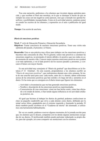 262   PROGRAMA “AULAS FELICES”


     Tras esta narración, pediremos a los alumnos que inventen alguna anécdota pare-
 cida, y que escriban al final una moraleja, en la que se destaque el hecho de que no
 siempre las cosas son tan negativas como parecen, sino que a menudo nos aportan be-
 neficios y posibilidades insospechadas. Como en la actividad anterior, podemos poner
 en común los escritos de los alumnos y exponerlos en el aula o publicarlos de igual
 modo.

Tiempo: Una sesión de una hora.



Diario de emociones positivas

Nivel: 3º ciclo de Educación Primaria y Educación Secundaria.
Objetivos: Tomar conciencia de nuestras emociones positivas. Tener una visión más
 optimista del pasado, el presente y el futuro.

Desarrollo: Esta es una práctica muy eficaz para trabajar con las emociones positivas y
 hacernos más consciente de ellas. Por lo general, somos más proclives a constatar las
 emociones negativas, no prestando el interés debido a lo positivo que nos rodea en ca-
 da momento de nuestra vida. Conocer mejor nuestras emociones positivas nos ayudará
 a ser más optimistas, a ver el lado positivo de los sucesos pasados y presentes, y a en-
 carar el futuro con mayor ilusión.

     Es una actividad muy semejante al “Diario de gratitud” que describimos en la for-
 taleza nº 21 –Gratitud–. En esta ocasión, propondremos a los alumnos escribir un
 “Diario de emociones positivas”, que realizaremos durante una o dos semanas. Se tra-
 ta de una sencilla tarea para casa: cada noche, antes de ir a dormir, deben reflexionar
 acerca de las emociones positivas que han sentido a lo largo del día y anotarlas en el
 diario. En las notas que se consignen en el diario tienen que figurar tres elementos:

       Actividad o circunstancias que me han generado emociones positivas.
       Nombre y descripción de las emociones positivas experimentadas.
       Consecuencias de esas emociones: cómo me han hecho sentir, cómo han afecta-
       do a mi estado de ánimo, si han tenido alguna influencia en mi actividad cotidia-
       na posterior, etc.

     Al igual que hicimos al trabajar los diarios de gratitud, podemos confeccionar en
 clase un pequeño cuadernillo que sirva a cada alumno como diario, doblando por la
 mitad varios folios, grapándolos por el extremo izquierdo e ilustrando la portada. El
 diario también puede escribirse en el “Cuaderno de tutoría” del alumnado, si utiliza-
 mos esta herramienta habitualmente.

      De vez en cuando, podemos reservar algunos momentos de la jornada escolar para
 que, los alumnos que lo deseen, compartan con los demás algunas anotaciones escogi-
 das de sus diarios. El profesorado también puede participar redactando su propio dia-
 rio, para dar ejemplo, así como compartir sus anotaciones con los alumnos.
 
