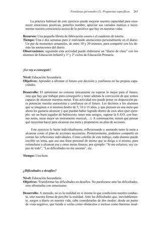 Fortalezas personales (2). Propuestas específicas   263


    La práctica habitual de este ejercicio puede mejorar nuestra capacidad para reco-
 nocer emociones positivas, ponerles nombre, apreciar sus variados matices e incre-
 mentar nuestra consciencia acerca de lo positivo que hay en nuestras vidas.

Recursos: Una pequeña libreta de fabricación casera o el cuaderno de tutoría.
Tiempo: Una o dos semanas para ir realizando anotaciones personalmente en el diario.
  Un par de momentos semanales, de entre 10 y 20 minutos, para compartir con los de-
  más las anotaciones del diario.
Observaciones: siguiendo esta actividad puede elaborarse un “diario de clase” con los
alumnos de Educación Infantil y 1º y 2º ciclos de Educación Primaria.



¡Lo voy a conseguir!

Nivel: Educación Secundaria.
Objetivos: Aprender a afrontar el futuro con decisión y confianza en las propias capa-
 cidades.

Desarrollo: El optimismo no consiste únicamente en esperar lo mejor para el futuro,
 sino que hay que trabajar para conseguirlo y tener además la convicción de que somos
 capaces de alcanzar nuestras metas. Esta actividad nos puede poner en disposición pa-
 ra potenciar nuestra autoestima y confianza en el futuro. Les decimos a los alumnos
 que se imaginen a sí mismos dentro de 5, 10 ó 15 años, y que piensen en una meta que
 ahora les gustaría alcanzar y que puedan haber logrado dentro de esos años (por ejem-
 plo: ser un buen jugador de baloncesto, tener más amigos, superar la E.S.O. con bue-
 nas notas, tocar mejor un instrumento musical,…). A continuación, tienen que pensar
 qué necesitan hacer para alcanzar esa meta y proponerse un plan de acciones.

     Este ejercicio lo harán individualmente, reflexionando y anotando tanto la meta a
 alcanzar como el plan de acciones necesarias. Posteriormente, podemos compartir en
 común las reflexiones individuales. Como colofón de este trabajo, cada alumno puede
 escribir un lema, que sea una frase personal de ánimo que se dirige a sí mismo, para
 estimularse a alcanzar esa y otras metas futuras; por ejemplo: “Si me esfuerzo, soy ca-
 paz de todo”, “Las dificultades no me asustan”, etc.

Tiempo: Una hora.



¿Dificultades o desafíos?

Nivel: Educación Secundaria.
Objetivos: Transformar las dificultades en desafíos. No paralizarse ante las dificultades,
 sino afrontarlas con entusiasmo.

Desarrollo: A menudo, no es la realidad en sí misma lo que condiciona nuestra conduc-
 ta, sino nuestra forma de percibir la realidad. Ante las dificultades que, inevitablemen-
 te, surgen a diario en nuestra vida, cabe considerarlas de dos modos: desde un punto
 de vista negativo, que tiende a verlas como obstáculos e incluso como barreras insal-
 