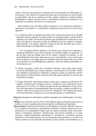264   PROGRAMA “AULAS FELICES”


 vables, o bien con una perspectiva optimista, que reconceptualice las dificultades co-
 mo desafíos. Este cambio de consideración hace que nos centremos en cómo afrontar
 las dificultades, más que en quejarnos de ellas, supone confianza en nuestras propias
 posibilidades e implica marcarse metas y experimentar satisfacción conforme se van
 superando los escalones que llevan a su consecución.

     Para introducir esta actividad, podemos basarnos en las reflexiones anteriores y
 explicarlas a los alumnos. A continuación, trabajaremos de acuerdo con las tres fases
 siguientes:

 1) La profesora pone un ejemplo que ilustra cómo nuestra percepción de la realidad
   determina nuestra conducta. Se puede utilizar un conocido ejemplo: la historia de la
   serpiente y la cuerda. Se trata de una persona que caminaba por la noche por un sen-
   dero y, de repente se encontró con algo que identificó como una serpiente. Asustado,
   salió huyendo. A la mañana siguiente, a plena luz del día, descubrió que lo que le
   había atemorizado era simplemente una cuerda.

       Tras el ejemplo anterior, pedimos a los alumnos que busquen otros aplicados a
   situaciones habituales suyas. Para orientarles, les podemos sugerir los siguientes: un
   día de lluvia, que nos impide salir con los amigos o practicar un deporte, es una
   oportunidad para hacer algo interesante en casa; estar aburrido es una ocasión para
   hacer un plan que nos haga capaces de disfrutar mejor del tiempo libre; una avería
   en la bicicleta es una posibilidad para aprender y practicar nuestras habilidades co-
   mo mecánicos; etc.

 2) Trabajo en grupos: a partir de los ejemplos anteriores, cada equipo debe escoger
   una de las dificultades que se hayan expuesto y transformarla en un desafío. Tienen
   que identificar exactamente la dificultad y proponer un plan de actuación concreto
   para superarla. Posteriormente, el portavoz de cada grupo expondrá a la clase lo que
   ha pensado su equipo.

 3) Trabajo individual: cada alumno piensa en algo que le suponga una dificultad. Por
   ejemplo: levantarse por la mañana, ponerse a estudiar en casa, relacionarse con al-
   guien que no le cae bien, etc. Deberá escoger una de esas dificultades (la que consi-
   dere más importante), reconceptualizarla como un desafío y elaborar un plan de ac-
   tuación. Todo esto lo anotará en la sección de “Propósitos” del Cuaderno de tutoría,
   con el fin de llevarlo a la práctica y revisar periódicamente su cumplimiento.

Recursos: Ejemplos de dificultades y desafíos aportados por el profesorado y los alum-
 nos.
Tiempo: Una sesión de una hora. Prever más adelante algunos momentos para poner en
 común y revisar el cumplimiento de los propósitos individuales del alumnado.
Observaciones: Además de transformar las dificultades en desafíos, debemos sacar a la
 luz los aspectos emocionales, especialmente insistiendo a nuestros alumnos en la im-
 portancia de vivir plenamente el placer que nos supone marcarnos metas, irlas alcan-
 zando y conseguirlas finalmente. También aquí, como hemos señalado ya en otras
 ocasiones, resulta fundamental experimentar la felicidad en el momento presente
 (mientras se van haciendo planes y se van alcanzando metas parciales), y no sólo en el
 futuro (cuando ya se ha alcanzado plenamente la meta). Puede ser de utilidad que, en
 