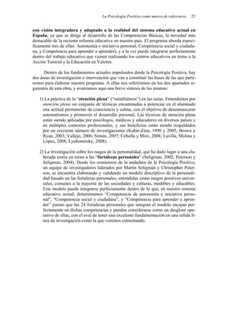 La Psicología Positiva como marco de referencia   23


con visión integradora y adaptado a la realidad del sistema educativo actual en
España, ya que se dirige al desarrollo de las Competencias Básicas, la novedad más
destacable de la reciente reforma educativa en nuestro país. El programa aborda especí-
ficamente tres de ellas: Autonomía e iniciativa personal, Competencia social y ciudada-
na, y Competencia para aprender a aprender), y a la vez puede integrarse perfectamente
dentro del trabajo educativo que vienen realizando los centros educativos en torno a la
Acción Tutorial y la Educación en Valores.

      Dentro de los fundamentos actuales impulsados desde la Psicología Positiva, hay
dos áreas de investigación e intervención que van a constituir las bases de las que parti-
remos para elaborar nuestro programa. A ellas nos referiremos en los dos apartados si-
guientes de esta obra, y avanzamos aquí una breve síntesis de las mismas:

   1) La práctica de la “atención plena” (“mindfulness”) en las aulas. Entendemos por
     atención plena un conjunto de técnicas encaminadas a potenciar en el alumnado
     una actitud permanente de consciencia y calma, con el objetivo de desenmascarar
     automatismos y promover el desarrollo personal. Las técnicas de atención plena
     están siendo aplicadas por psicólogos, médicos y educadores en diversos países y
     en múltiples contextos profesionales, y sus beneficios están siendo respaldados
     por un creciente número de investigaciones (Kabat-Zinn, 1990 y 2005; Brown y
     Ryan, 2003; Vallejo, 2006; Simón, 2007; Cebolla y Miró, 2008; Lavilla, Molina y
     López, 2008; Lyubomirsky, 2008).

   2) La investigación sobre los rasgos de la personalidad, que ha dado lugar a una ela-
     borada teoría en torno a las “fortalezas personales” (Seligman, 2002; Peterson y
     Seligman, 2004). Desde los comienzos de la andadura de la Psicología Positiva,
     un equipo de investigadores liderados por Martin Seligman y Christopher Peter-
     son, se encuentra elaborando y validando un modelo descriptivo de la personali-
     dad basado en las fortalezas personales, entendidas como rasgos positivos univer-
     sales, comunes a la mayoría de las sociedades y culturas, medibles y educables.
     Este modelo puede integrarse perfectamente dentro de lo que, en nuestro sistema
     educativo actual, denominamos “Competencia de autonomía e iniciativa perso-
     nal”, “Competencia social y ciudadana”, y “Competencia para aprender a apren-
     der” puesto que las 24 fortalezas personales que integran el modelo encajan per-
     fectamente en dichas competencias y pueden considerarse como un desglose ope-
     rativo de ellas, con el aval de tener una excelente fundamentación en una sólida lí-
     nea de investigación como la que venimos comentando.
 