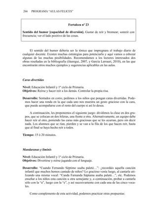 266    PROGRAMA “AULAS FELICES”



                                    Fortaleza nº 23

Sentido del humor [capacidad de diversión]. Gustar de reír y bromear; sonreír con
frecuencia; ver el lado positivo de las cosas.



     El sentido del humor debería ser la tónica que impregnara el trabajo diario de
cualquier docente. Existen muchas estrategias para potenciarlo y aquí vamos a esbozar
algunas de las muchas posibilidades. Recomendamos a los lectores interesados dos
obras reseñadas en la bibliografía (Jáuregui, 2007, y García Larrauri, 2010), en las que
encontrarán otros muchos ejemplos y sugerencias aplicables en las aulas.



Caras divertidas

Nivel: Educación Infantil y 1º ciclo de Primaria.
Objetivos: Reírse y hacer reír a los demás. Controlar la propia risa.

Desarrollo: Sentados en corro, pedimos a los niños que pongan caras divertidas. Pode-
 mos hacer una ronda en la que cada uno nos muestra un gesto gracioso con la cara,
 que puede acompañarse con el resto del cuerpo si así lo desea.

    A continuación, les proponemos el siguiente juego: dividimos la clase en dos gru-
 pos, que se colocan en dos hileras, una frente a otra. Alternativamente, un equipo debe
 hacer reír al otro, poniendo las caras más graciosas que se les ocurran, pero sin decir
 nada. Los alumnos que se rían, pierden y se van a la fila de los que hacen reír, hasta
 que al final se haya hecho reír a todos.

Tiempo: 15 ó 20 minutos.



Mandaranas y liminis

Nivel: Educación Infantil y 1º ciclo de Primaria.
Objetivos: Divertirse y reírse jugando con el lenguaje.

Desarrollo: “Cuando Fernando Séptimo usaba paletó…”: ¿recordáis aquella canción
 infantil que muchos hemos cantado de niños? Lo gracioso venía luego, al cantarla uti-
 lizando una misma vocal: “Canda Farnanda Sáptama asaba palatá…”, etc. Podemos
 enseñar a los niños esta canción u otra semejante y, a continuación, probar a cantarla
 sólo con la “a”, luego con la “e”, y así sucesivamente con cada una de las cinco voca-
 les.

      Como complemento de esta actividad, podemos practicar otras propuestas:
 