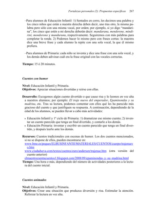 Fortalezas personales (2). Propuestas específicas   267


 –Para alumnos de Educación Infantil: 1) Sentados en corro, les decimos una palabra y
  los cinco niños que están a nuestra derecha deben decir, uno tras otro, la misma pa-
  labra pero sólo con una misma vocal, por orden; por ejemplo, si yo digo “mandari-
  na”, los cinco que estén a mi derecha deberán decir: mandarana, menderene, mindi-
  rini, mondorono y mundurunu, respectivamente. Seguiremos con más palabras para
  completar la ronda. 2) Podemos hacer lo mismo pero con frases cortas: la maestra
  dice una breve frase y cada alumno la repite con una sola vocal, la que él mismo
  prefiera.

 –Para alumnos de Primaria: cada niño se inventa y dice una frase con una sola vocal, y
  los demás deben adivinar cuál era la frase original con las vocales correctas.

Tiempo: 15 ó 20 minutos.



Cuentos con humor

Nivel: Educación Infantil y Primaria.
Objetivos: Apreciar situaciones divertidas y reírse con ellas.

Desarrollo: Escogemos algún cuento divertido o que cause risa y lo leemos en voz alta
 a nuestros alumnos; por ejemplo: El traje nuevo del emperador, Epaminondas y su
 madrina, etc. Tras su lectura, podemos comentar con ellos qué les ha parecido más
 gracioso del cuento y que justifiquen su respuesta. A continuación, dependiendo de la
 edad de los alumnos, se pueden llevar a cabo más actividades:

   Educación Infantil y 1º ciclo de Primaria: 1) dramatizar ese mismo cuento; 2) inven-
   tar un cuento parecido que tenga un final divertido, y contarlo a los demás.
   Educación Primaria: inventar y escribir un cuento parecido que tenga un final diver-
   tido, y después leerlo ante los demás.

Recursos: Cuentos tradicionales con escenas de humor. Los dos cuentos mencionados,
 si no se dispone de ellos, pueden encontrarse en:
 www.bme.es/peques/ELBUSINFANTIl/MATERIALES/CUENTOS/cuerpo/trajenuev
   o.htm
 www.ciudadseva.com/textos/cuentos/euro/andersen/trajenue.htm (otra versión del
   cuento anterior)
 elmaestrocuentacuentos1.blogspot.com/2008/09/epaminondas–y–su–madrina.html
Tiempo: Una hora o más, dependiendo del número de actividades posteriores a la lectu-
 ra del cuento inicial.



Cuentos animados

Nivel: Educación Infantil y Primaria.
Objetivos: Crear una situación que produzca diversión y risa. Estimular la atención.
 Reforzar la lectura en voz alta.
 