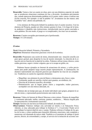 268   PROGRAMA “AULAS FELICES”


Desarrollo: Vamos a leer un cuento en clase, pero con una dinámica especial, de modo
 que se produzcan situaciones continuas de risa y diversión. Acordamos previamente
 que, cuando aparezcan determinadas palabras en el cuento, todos vamos a realizar una
 acción concreta. Por ejemplo: si sale la palabra “el”, levantamos las dos manos; ante
 la palabra “una”, damos una palmada; etc.

     A los alumnos de Educación Infantil les podemos leer el cuento nosotros. Con los
 alumnos de Primaria, pueden ser ellos mismos quienes lo lean. A lo largo de la lectu-
 ra, podemos ir dándoles más instrucciones, introduciendo nuevos gestos asociados a
 otras palabras. De este modo, el juego se va complicando y las risas van en aumento.

Recursos: Cuentos escogidos previamente por el profesorado.
Tiempo: 15 ó 20 minutos.



El mimo

Nivel: Educación Infantil, Primaria y Secundaria.
Objetivos: Dramatizar situaciones graciosas a través de la mímica.

Desarrollo: Preparamos una sesión de mimo, dramatizando una situación sencilla con
 gran apoyo gestual, para despertar la risa de nuestro alumnado. La elección de la si-
 tuación será en función de la edad de los niños. Podemos utilizar temas clásicos, como
 caídas graciosas, seguir o imitar a alguien, que se te escapa un globo, etc.

     Podemos buscar ejemplos en Internet de actuaciones de mimos, y verlos previa-
 mente para poder preparar luego nuestra propia representación. A continuación, los
 alumnos representarán una situación graciosa que despierte las risas de sus compañe-
 ros. Tendremos en cuenta los siguientes elementos:

       Maquillaje: nos pintamos la cara de blanco y destacamos ojos, boca y cejas.
       Vestimenta: puede ser sencilla e incluir unos guantes, un sombrero, etc.
       Elección de la historia (sencilla y divertida).
       Dramatización: que se hagan gestos claros y exagerados, ruidos graciosos,
       acompañar con una música adecuada, etc.

     Podemos dar un tiempo para que, de modo individual o por grupos, preparen la se-
 sión de mimo, y representarla posteriormente ante toda la clase.

Recursos: Vídeos de Internet de Marcel Marceau u otros mimos. Pinturas de maquillaje
 y vestimenta adecuada: mallas, camiseta, guantes, sombreros,… Música elegida para
 la representación o instrumentos musicales.
Tiempo: Sesiones de una hora (en Educación Infantil, de media hora).
Observaciones: Podemos trabajar esta actividad en tutoría o en Educación Física.
 Además, es muy adecuada para trabajar la fortaleza nº 1, Creatividad. Puede servir
 para trabajar la expresividad de cara y cuerpo. Podemos reforzar el trabajo de los ges-
 tos de la cara, y cómo cambian para transmitir diferentes emociones, más complejas y
 numerosas con alumnado de mayor edad. También es el momento de trabajar el gesto
 preciso, directo, de extremidades y cuerpo, al servicio de la imitación de acciones sen-
 