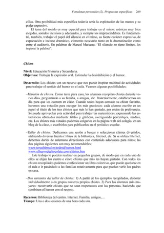 Fortalezas personales (2). Propuestas específicas   269


 cillas. Otra posibilidad más específica todavía sería la explotación de las manos y su
 poder expresivo.
      El tema del sonido es muy especial para trabajar en el mimo: músicas muy bien
 elegidas, sonidos incisivos y adecuados, y siempre los imprescindibles. Es fundamen-
 tal, también, trabajar el papel del silencio en el mimo, su fuerte carácter expresivo, de
 expectación e incluso dramático, elemento necesario tanto en la dramatización como
 entre el auditorio. En palabras de Marcel Marceau: “El silencio no tiene límites, los
 impone la palabra”.



Chistes

Nivel: Educación Primaria y Secundaria.
Objetivos: Trabajar la expresión oral. Estimular la desinhibición y el humor.

Desarrollo: Los chistes son un recurso que nos puede inspirar multitud de actividades
 para trabajar el sentido del humor en el aula. Veamos algunas posibilidades:

 –Maratón de chistes. Como tarea para casa, los alumnos recopilan chistes durante va-
  rios días, preguntando a su familia, a amigos, etc. Posteriormente, establecemos un
  día para que los cuenten en clase. Cuando todos hayan contado su chiste favorito,
  haremos una votación para escoger los más graciosos: cada alumno escribe en un
  papel el título de los tres chistes que más le han gustado, por orden de preferencia.
  Se puede aprovechar esta actividad para trabajar las matemáticas, expresando las es-
  tadísticas obtenidas mediante tablas y gráficos, averiguando porcentajes, medias,
  etc. Los chistes más votados podemos colgarlos en la página web del colegio, en un
  blog de la clase, o escribirlos para publicarlos en el periódico escolar.

 –Taller de chistes. Dedicamos una sesión a buscar y seleccionar chistes divertidos,
  utilizando diversas fuentes: libros de la biblioteca, Internet, etc. Si se utiliza Internet,
  debemos darles de antemano direcciones con contenido adecuados para niños; las
  dos páginas siguientes son muy recomendables:
  www.terueltirwal.es/redred/humor.html
  www.elhuevodechocolate.com/chistes.htm
     Este trabajo lo pueden realizar en pequeños grupos, de modo que en cada uno de
  ellos se elijan los cuatro o cinco chistes que más les hayan gustado. Con todos los
  chistes recopilados podemos confeccionar un libro colectivo, que puede quedarse en
  el aula o ir pasándolo a las familias rotativamente para que puedan verlo los padres
  en casa.

 –Dos variantes del taller de chistes: 1) A partir de los ejemplos recopilados, elaborar
  individualmente o en grupos nuestros propios chistes. 2) Para los alumnos más ma-
  yores: reconvertir chistes que no sean respetuosos con las personas, haciendo que
  combinen el humor con el respeto.

Recursos: Biblioteca del centro. Internet. Familia, amigos,…
Tiempo: Una o dos sesiones de una hora cada una.
 