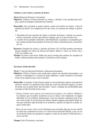 270   PROGRAMA “AULAS FELICES”


Analizar y crear cómics y sketches de humor

Nivel: Educación Primaria y Secundaria.
Objetivos: Analizar el humor presente en cómics y sketches. Crear producciones pro-
 pias a partir de ejemplos analizados previamente.

Desarrollo: Esta actividad se puede realizar a partir del análisis de cómics o bien de
 sketches de humor. En cualquiera de los dos casos, la secuencia de trabajo es pareci-
 da:

 1. Recopilar diversas muestras de cómics o sketches de humor y analizar sus caracte-
   rísticas: estructura, recursos que utilizan, lenguaje, qué es lo que nos hace reír,…
 2. A partir de los ejemplos analizados, individualmente, en parejas o en pequeños gru-
   pos, realizar producciones propias en forma de cómics, dramatizaciones, cortometra-
   jes, etc.

Recursos: Ejemplos de cómics y sketches de humor. En YouTube pueden encontrarse
 buenos ejemplos de vídeos de clásicos del humor: Martes y Trece, La Trinca, Tip y
 Coll, Les Luthiers, etc.
Tiempo: En torno a dos horas. Habrá que prever tiempo para analizar los ejemplos de
 humor, elaborar producciones propias y mostrarlas a todo el grupo.



Encontrar el lado divertido

Nivel: 3º ciclo de Educación Primaria y Educación Secundaria.
Objetivos: Utilizar el humor como ayuda para superar una situación preocupante o un
 conflicto. Contemplarse a sí mismo de modo optimista, viendo lo positivo y divertido
 de las cosas negativas que a uno le suceden.

Desarrollo: A menudo, el buen humor puede ser una ayuda para superar circunstancias
 adversas. Incluso si no podemos hacer nada por evitar una situación negativa, un poco
 de humor nos la puede hacer más llevadera. Vamos a trabajar dos posibilidades para
 encontrar el lado divertido de las cosas:

 –Utilizar el humor para superar una situación preocupante o un conflicto. Pedimos a
  los alumnos que recuerden momentos en que se hayan visto implicados en alguna
  dificultad o en un conflicto interpersonal, y que nos cuenten si pudieron usar el hu-
  mor como ayuda. Si no hicieron esto último, pueden imaginar qué podrían haber he-
  cho para encontrar algo divertido en la situación y quitarle así algo de su poder ne-
  gativo sobre ellos.

 –Reírse de uno mismo. Esta vez les solicitamos que recuerden algo que en una ocasión
  les salió mal, cometieron un error o se vieron en una situación ridícula, y que, en vez
  de tomárselo desde una perspectiva negativa, traten de encontrar el lado gracioso y
  reírse con ello.

Tiempo: Entre 30 minutos y una hora.
 